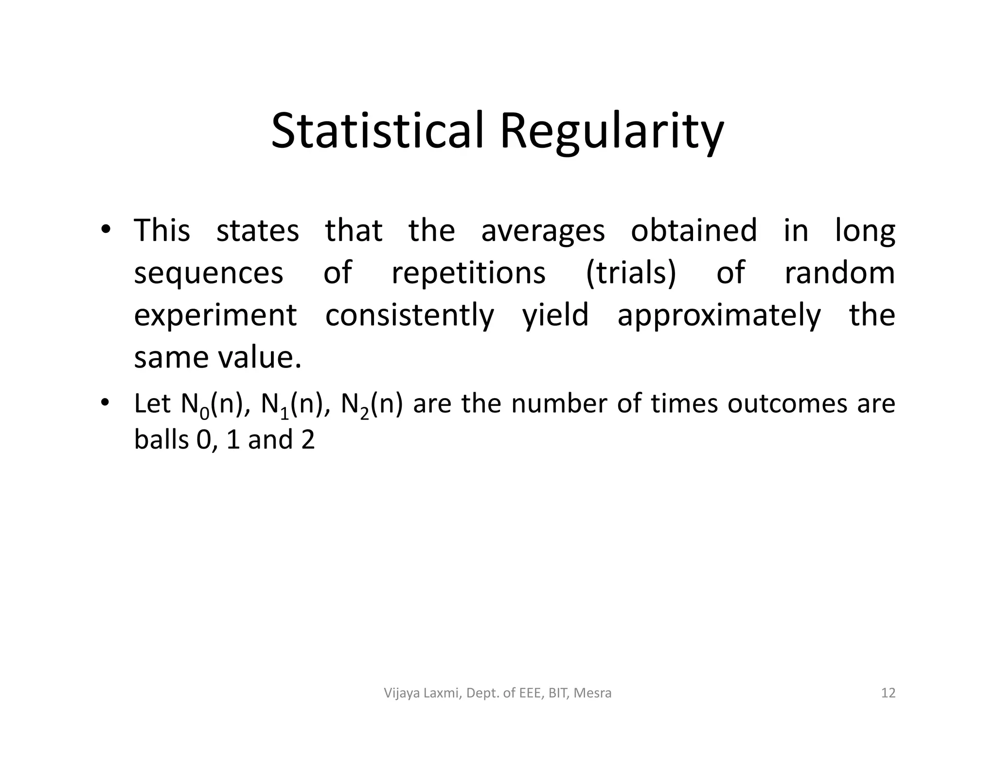 Statistical Regularity
• This states that the averages obtained in long
sequences of repetitions (trials) of random
experiment consistently yield approximately the
same value.
Let N (n), N (n), N (n) are the number of times outcomes are• Let N0(n), N1(n), N2(n) are the number of times outcomes are
balls 0, 1 and 2
12Vijaya Laxmi, Dept. of EEE, BIT, Mesra
 
