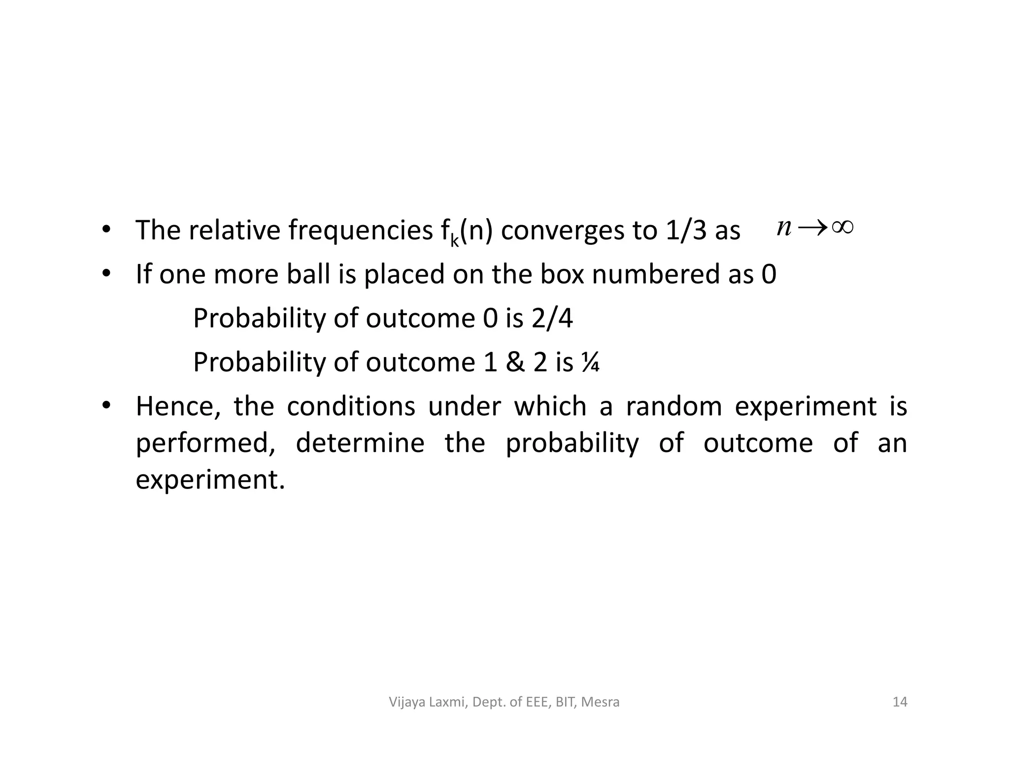 • The relative frequencies fk(n) converges to 1/3 as
• If one more ball is placed on the box numbered as 0
Probability of outcome 0 is 2/4
Probability of outcome 1 & 2 is ¼
• Hence, the conditions under which a random experiment is
n
• Hence, the conditions under which a random experiment is
performed, determine the probability of outcome of an
experiment.
14Vijaya Laxmi, Dept. of EEE, BIT, Mesra
 