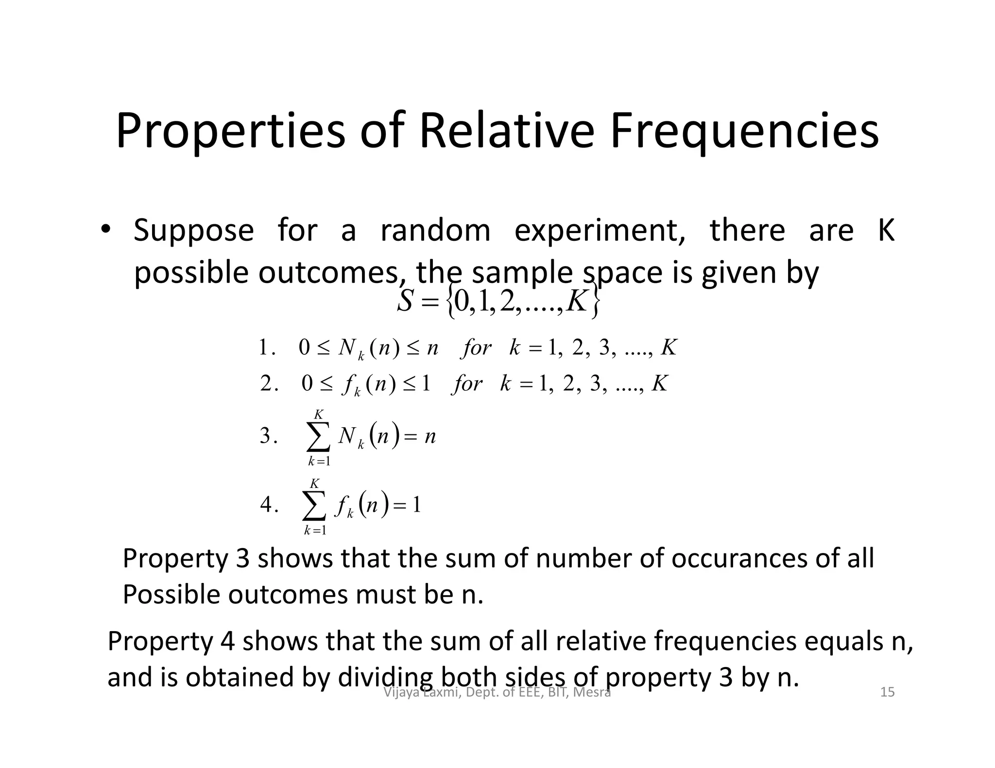 Properties of Relative Frequencies
• Suppose for a random experiment, there are K
possible outcomes, the sample space is given by
 KS ....,,2,1,0
....,,3,2,11)(0.2
....,,3,2,1)(0.1

 k
Kkfornf
KkfornnN
 
  1.4
.3
....,,3,2,11)(0.2
1
1







K
k
k
K
k
k
k
nf
nnN
Kkfornf
Property 3 shows that the sum of number of occurances of all
Possible outcomes must be n.
Property 4 shows that the sum of all relative frequencies equals n,
and is obtained by dividing both sides of property 3 by n. 15Vijaya Laxmi, Dept. of EEE, BIT, Mesra
 