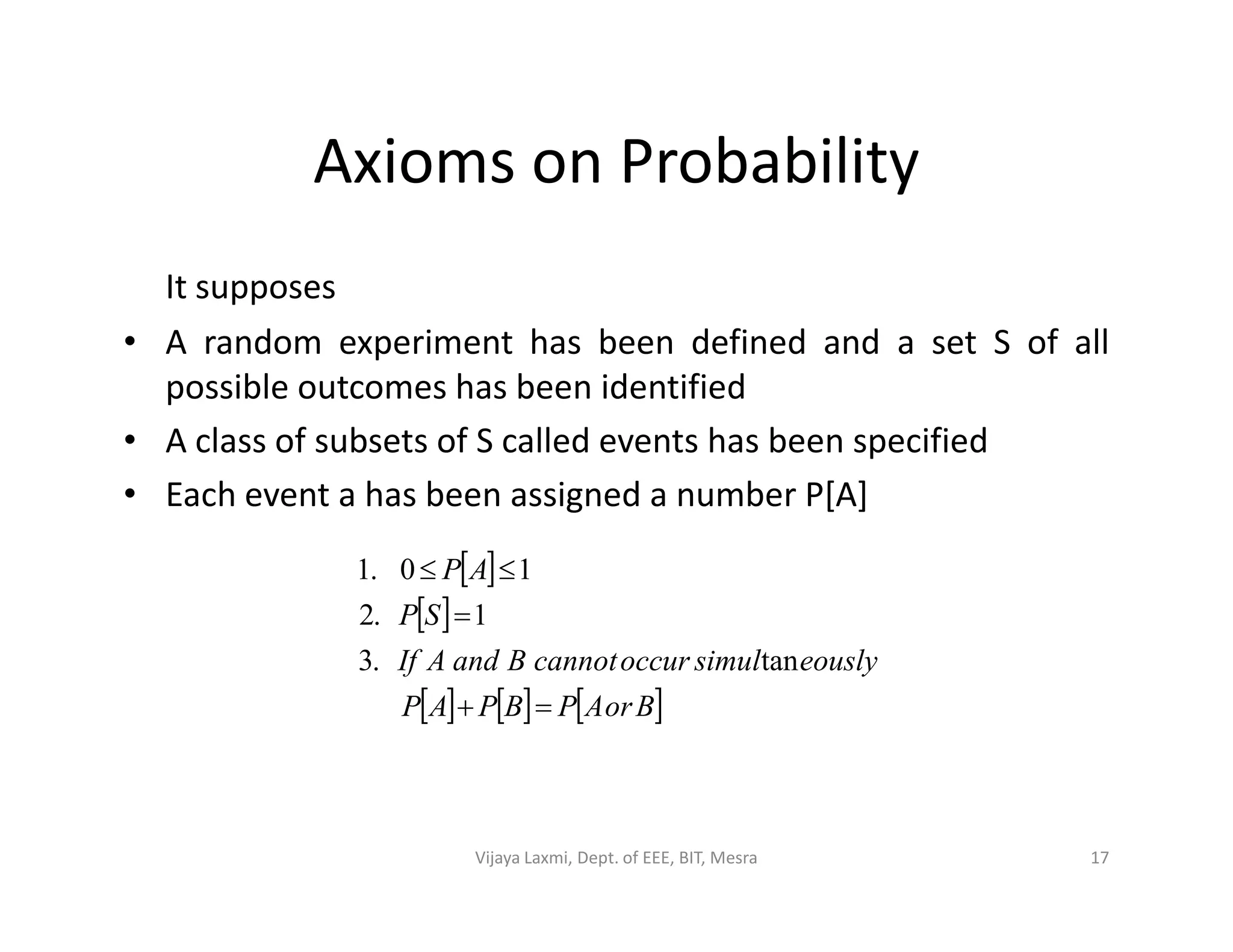 Axioms on Probability
It supposes
• A random experiment has been defined and a set S of all
possible outcomes has been identified
• A class of subsets of S called events has been specified
• Each event a has been assigned a number P[A]• Each event a has been assigned a number P[A]
 
 
     BorAPBPAP
eouslysimuloccurcannotBandAIf
SP
AP



tan.3
1.2
10.1
17Vijaya Laxmi, Dept. of EEE, BIT, Mesra
 