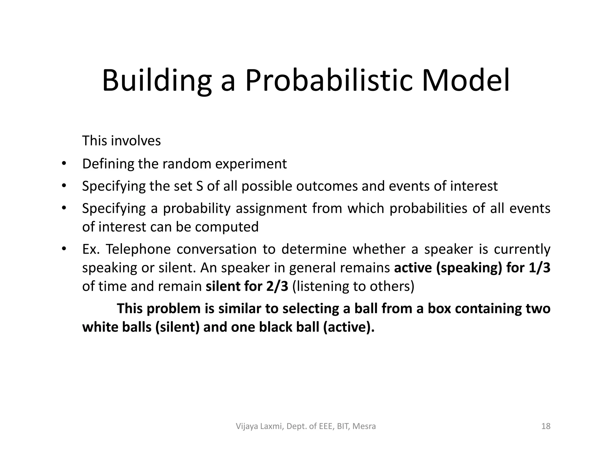 Building a Probabilistic Model
This involves
• Defining the random experiment
• Specifying the set S of all possible outcomes and events of interest
• Specifying a probability assignment from which probabilities of all events
of interest can be computed
• Ex. Telephone conversation to determine whether a speaker is currently
speaking or silent. An speaker in general remains active (speaking) for 1/3
of time and remain silent for 2/3 (listening to others)
This problem is similar to selecting a ball from a box containing two
white balls (silent) and one black ball (active).
18Vijaya Laxmi, Dept. of EEE, BIT, Mesra
 