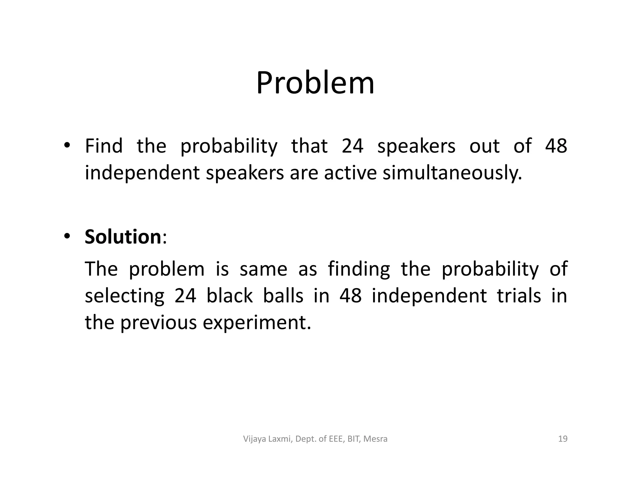 Problem
• Find the probability that 24 speakers out of 48
independent speakers are active simultaneously.
• Solution:• Solution:
The problem is same as finding the probability of
selecting 24 black balls in 48 independent trials in
the previous experiment.
19Vijaya Laxmi, Dept. of EEE, BIT, Mesra
 