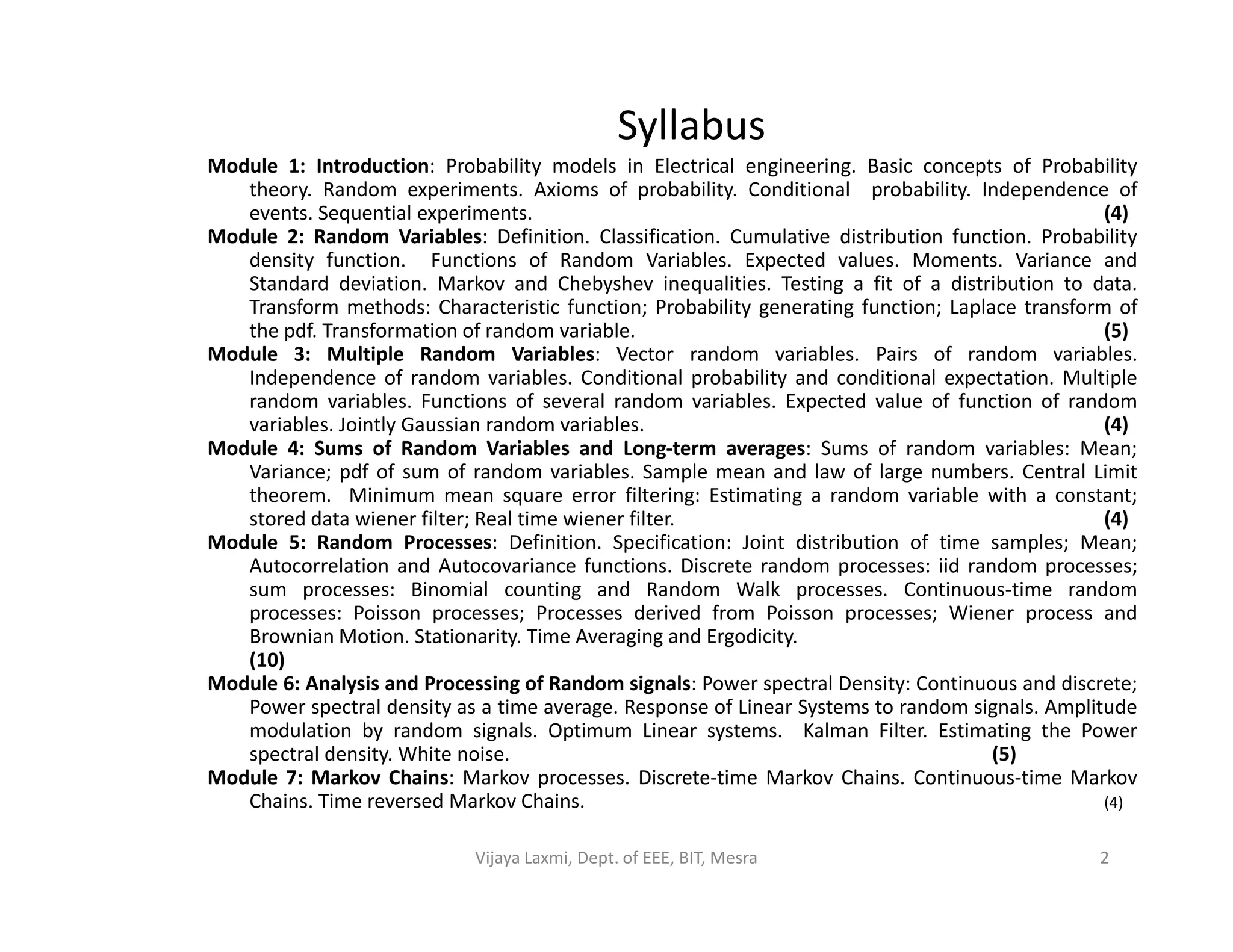 Syllabus
Module 1: Introduction: Probability models in Electrical engineering. Basic concepts of Probability
theory. Random experiments. Axioms of probability. Conditional probability. Independence of
events. Sequential experiments. (4)
Module 2: Random Variables: Definition. Classification. Cumulative distribution function. Probability
density function. Functions of Random Variables. Expected values. Moments. Variance and
Standard deviation. Markov and Chebyshev inequalities. Testing a fit of a distribution to data.
Transform methods: Characteristic function; Probability generating function; Laplace transform of
the pdf. Transformation of random variable. (5)
Module 3: Multiple Random Variables: Vector random variables. Pairs of random variables.
Independence of random variables. Conditional probability and conditional expectation. Multiple
random variables. Functions of several random variables. Expected value of function of random
variables. Jointly Gaussian random variables. (4)
Module 4: Sums of Random Variables and Long-term averages: Sums of random variables: Mean;
Variance; pdf of sum of random variables. Sample mean and law of large numbers. Central LimitVariance; pdf of sum of random variables. Sample mean and law of large numbers. Central Limit
theorem. Minimum mean square error filtering: Estimating a random variable with a constant;
stored data wiener filter; Real time wiener filter. (4)
Module 5: Random Processes: Definition. Specification: Joint distribution of time samples; Mean;
Autocorrelation and Autocovariance functions. Discrete random processes: iid random processes;
sum processes: Binomial counting and Random Walk processes. Continuous-time random
processes: Poisson processes; Processes derived from Poisson processes; Wiener process and
Brownian Motion. Stationarity. Time Averaging and Ergodicity.
(10)
Module 6: Analysis and Processing of Random signals: Power spectral Density: Continuous and discrete;
Power spectral density as a time average. Response of Linear Systems to random signals. Amplitude
modulation by random signals. Optimum Linear systems. Kalman Filter. Estimating the Power
spectral density. White noise. (5)
Module 7: Markov Chains: Markov processes. Discrete-time Markov Chains. Continuous-time Markov
Chains. Time reversed Markov Chains. (4)
2Vijaya Laxmi, Dept. of EEE, BIT, Mesra
 