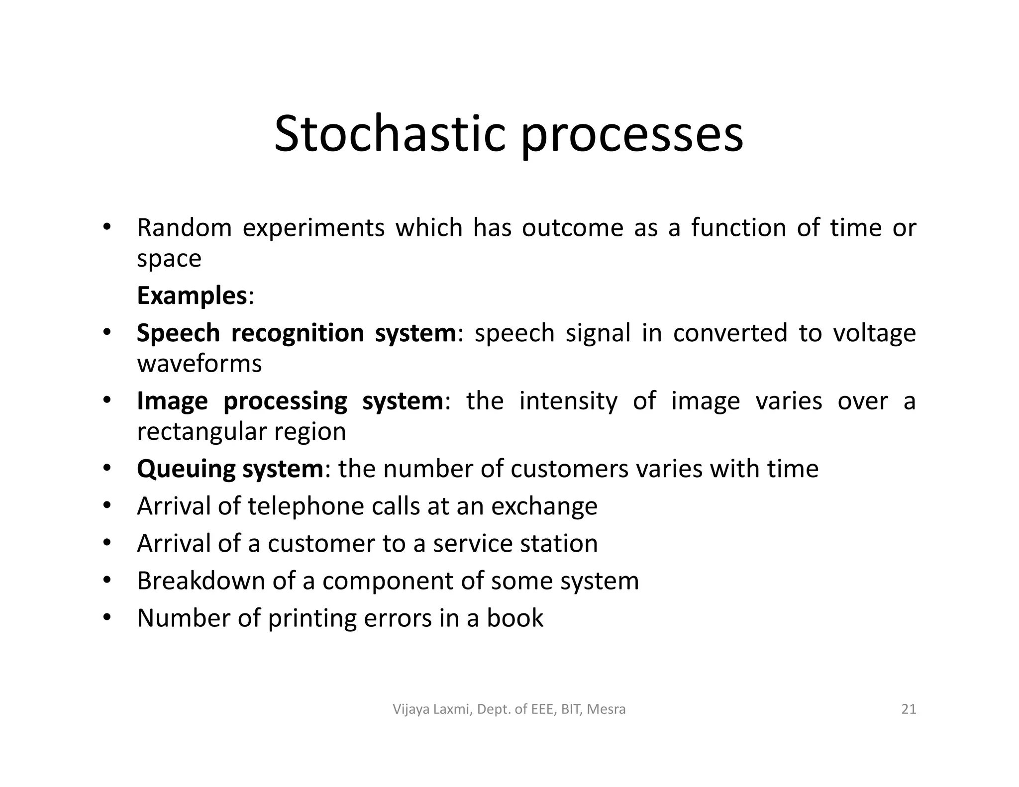 Stochastic processes
• Random experiments which has outcome as a function of time or
space
Examples:
• Speech recognition system: speech signal in converted to voltage
waveforms
• Image processing system: the intensity of image varies over a• Image processing system: the intensity of image varies over a
rectangular region
• Queuing system: the number of customers varies with time
• Arrival of telephone calls at an exchange
• Arrival of a customer to a service station
• Breakdown of a component of some system
• Number of printing errors in a book
21Vijaya Laxmi, Dept. of EEE, BIT, Mesra
 