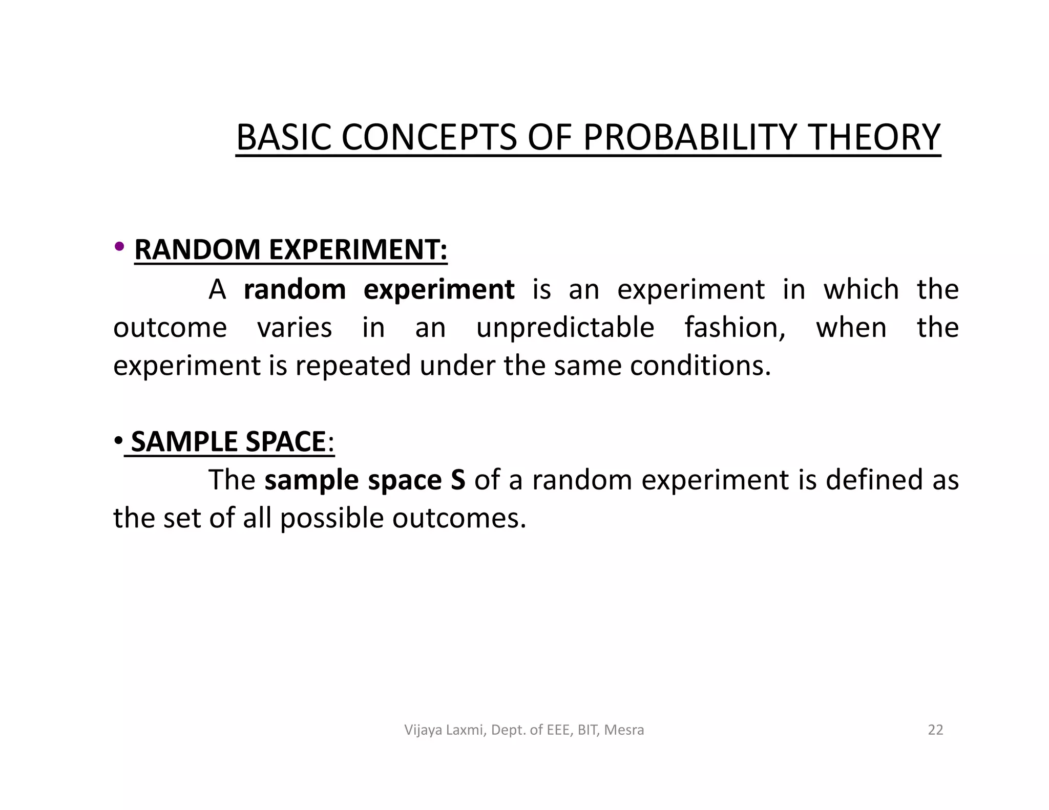 BASIC CONCEPTS OF PROBABILITY THEORY
• RANDOM EXPERIMENT:
A random experiment is an experiment in which the
outcome varies in an unpredictable fashion, when the
experiment is repeated under the same conditions.
• SAMPLE SPACE:
The sample space S of a random experiment is defined as
the set of all possible outcomes.
22Vijaya Laxmi, Dept. of EEE, BIT, Mesra
 