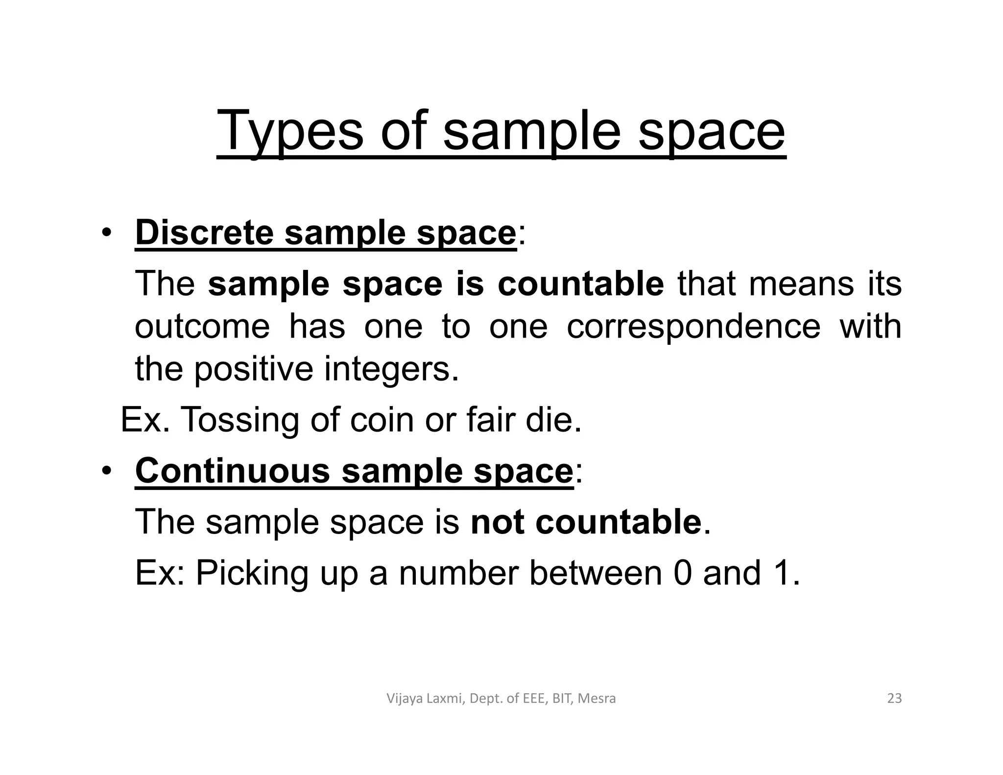 Types of sample space
• Discrete sample space:
The sample space is countable that means its
outcome has one to one correspondence with
the positive integers.the positive integers.
Ex. Tossing of coin or fair die.
• Continuous sample space:
The sample space is not countable.
Ex: Picking up a number between 0 and 1.
23Vijaya Laxmi, Dept. of EEE, BIT, Mesra
 