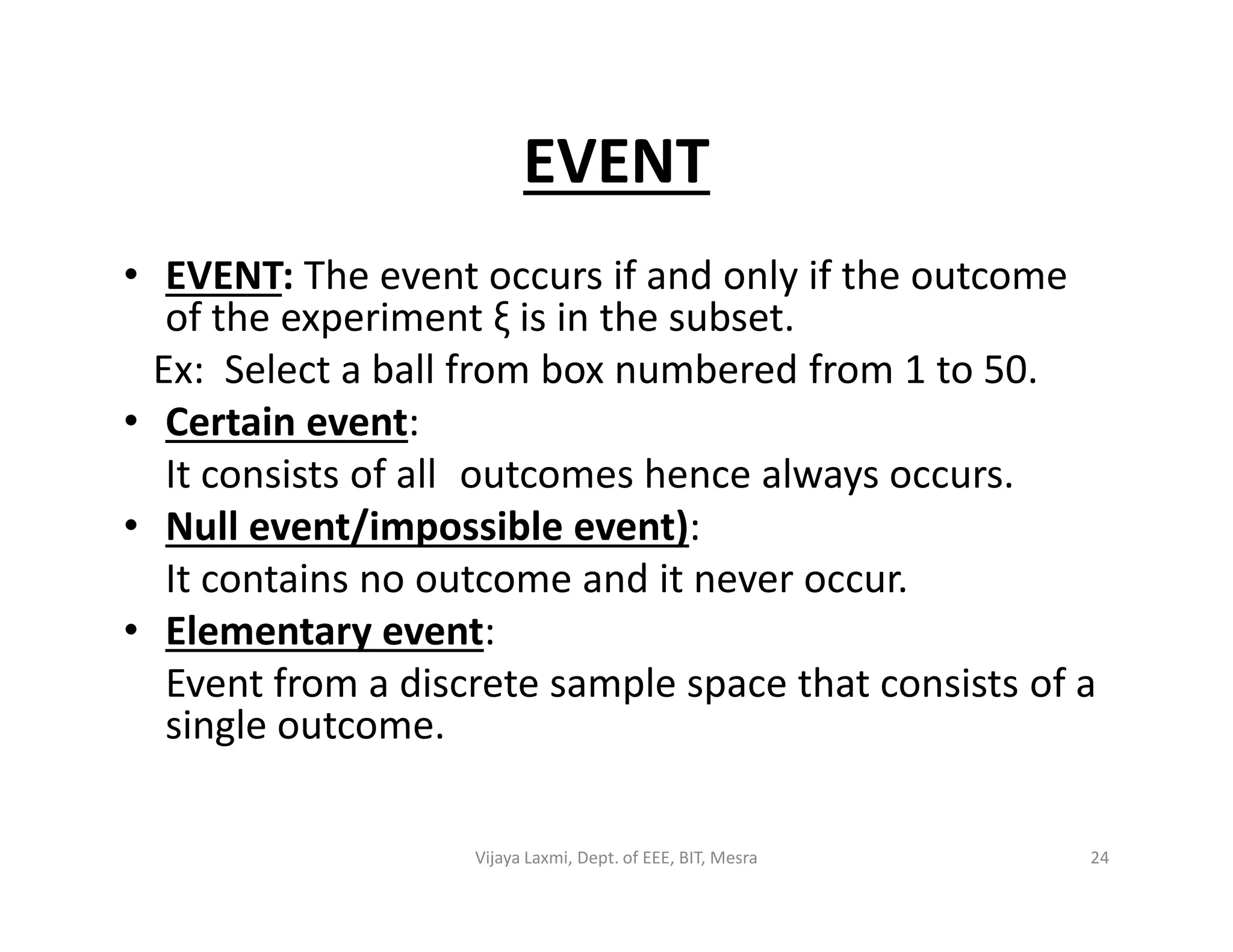 EVENT
• EVENT: The event occurs if and only if the outcome
of the experiment ξ is in the subset.
Ex: Select a ball from box numbered from 1 to 50.
• Certain event:
It consists of all outcomes hence always occurs.It consists of all outcomes hence always occurs.
• Null event/impossible event):
It contains no outcome and it never occur.
• Elementary event:
Event from a discrete sample space that consists of a
single outcome.
24Vijaya Laxmi, Dept. of EEE, BIT, Mesra
 