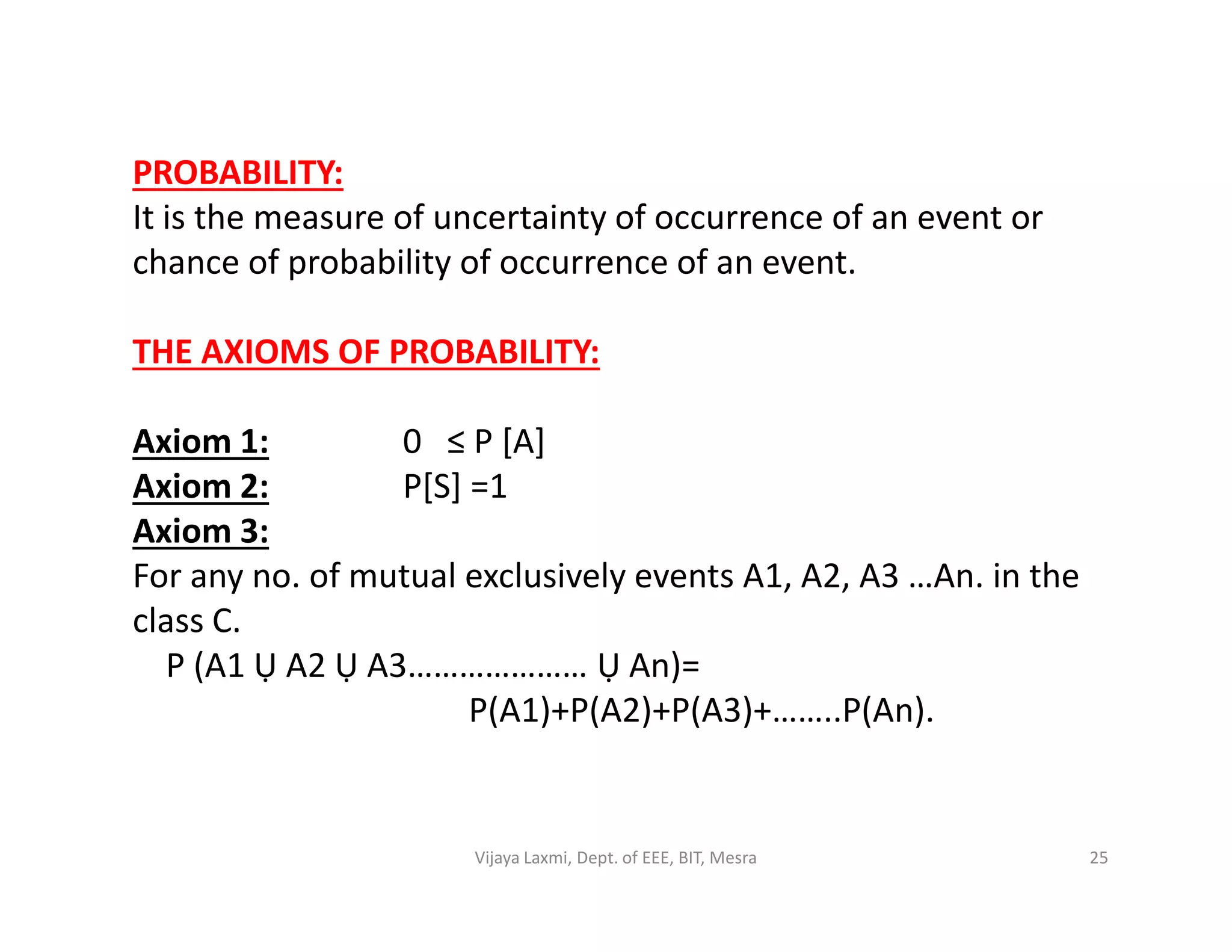 PROBABILITY:
It is the measure of uncertainty of occurrence of an event or
chance of probability of occurrence of an event.
THE AXIOMS OF PROBABILITY:
Axiom 1: 0 ≤ P [A]
Axiom 2: P[S] =1Axiom 2: P[S] =1
Axiom 3:
For any no. of mutual exclusively events A1, A2, A3 …An. in the
class C.
P (A1 Ụ A2 Ụ A3………………… Ụ An)=
P(A1)+P(A2)+P(A3)+……..P(An).
25Vijaya Laxmi, Dept. of EEE, BIT, Mesra
 
