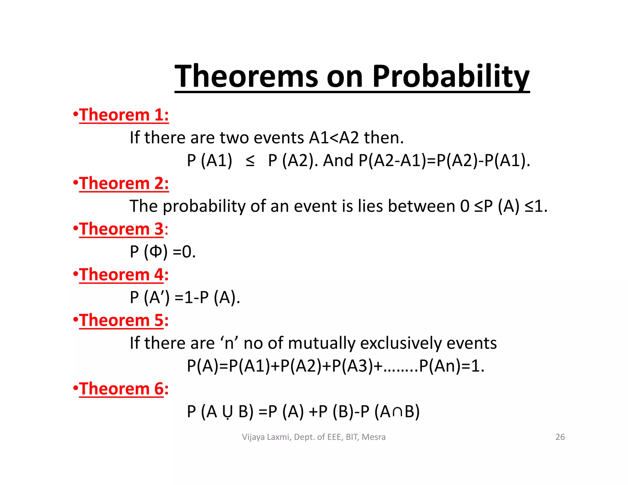•Theorem 1:
If there are two events A1<A2 then.
P (A1) ≤ P (A2). And P(A2-A1)=P(A2)-P(A1).
•Theorem 2:
The probability of an event is lies between 0 ≤P (A) ≤1.
•Theorem 3:
P (Ф) =0.
Theorems on Probability
P (Ф) =0.
•Theorem 4:
P (A′) =1-P (A).
•Theorem 5:
If there are ‘n’ no of mutually exclusively events
P(A)=P(A1)+P(A2)+P(A3)+……..P(An)=1.
•Theorem 6:
P (A Ụ B) =P (A) +P (B)-P (A∩B)
26Vijaya Laxmi, Dept. of EEE, BIT, Mesra
 
