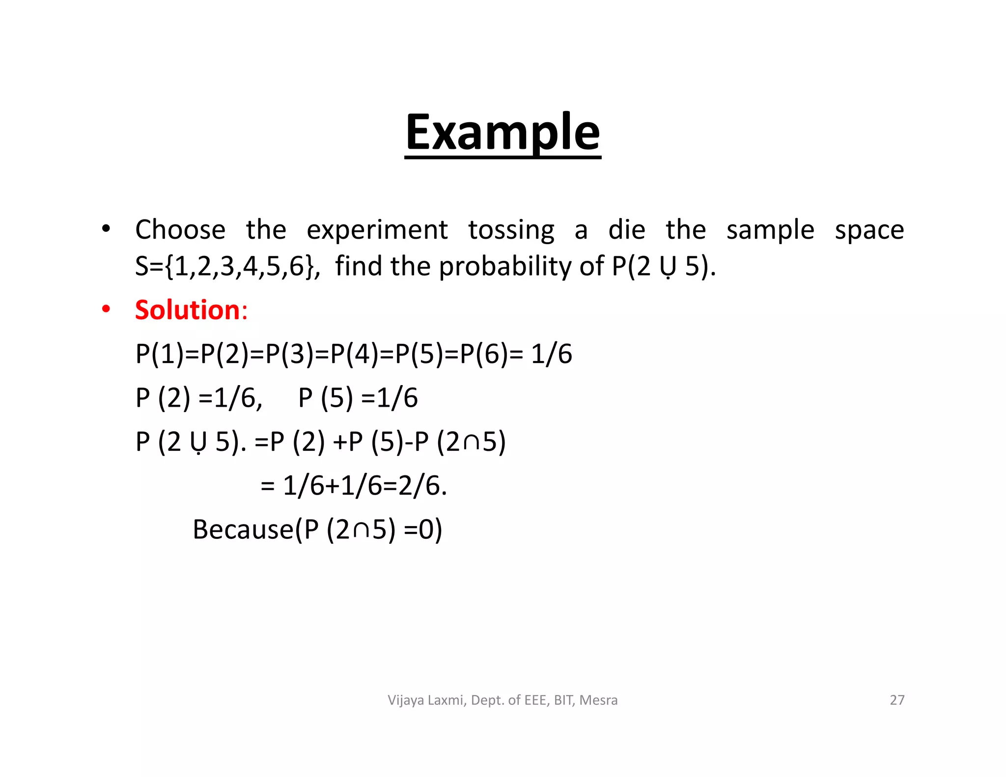 Example
• Choose the experiment tossing a die the sample space
S={1,2,3,4,5,6}, find the probability of P(2 Ụ 5).
• Solution:
P(1)=P(2)=P(3)=P(4)=P(5)=P(6)= 1/6
P (2) =1/6, P (5) =1/6P (2) =1/6, P (5) =1/6
P (2 Ụ 5). =P (2) +P (5)-P (2∩5)
= 1/6+1/6=2/6.
Because(P (2∩5) =0)
27Vijaya Laxmi, Dept. of EEE, BIT, Mesra
 