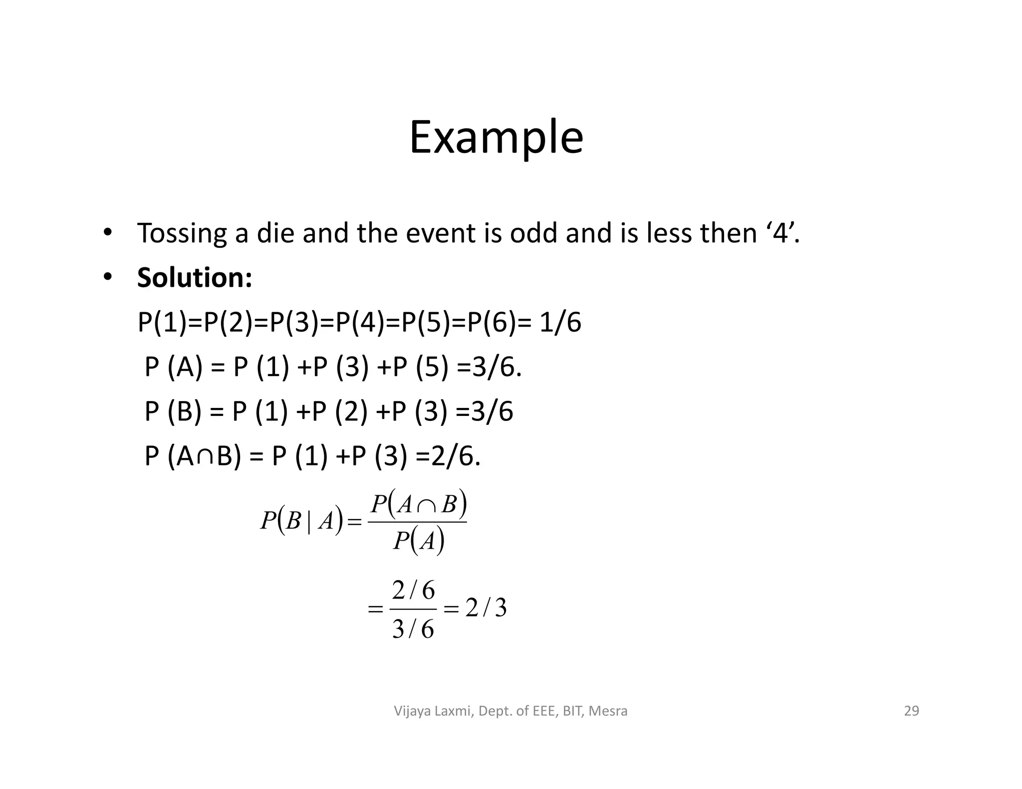 Example
• Tossing a die and the event is odd and is less then ‘4’.
• Solution:
P(1)=P(2)=P(3)=P(4)=P(5)=P(6)= 1/6
P (A) = P (1) +P (3) +P (5) =3/6.
P (B) = P (1) +P (2) +P (3) =3/6P (B) = P (1) +P (2) +P (3) =3/6
P (A∩B) = P (1) +P (3) =2/6.
   
 AP
BAP
ABP

|
3/2
6/3
6/2

29Vijaya Laxmi, Dept. of EEE, BIT, Mesra
 