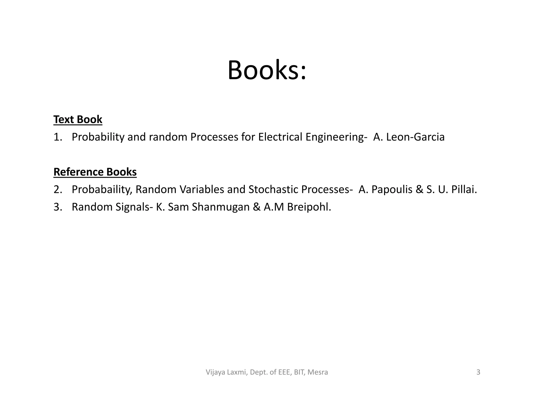 Books:
Text Book
1. Probability and random Processes for Electrical Engineering- A. Leon-Garcia
Reference Books
2. Probabaility, Random Variables and Stochastic Processes- A. Papoulis & S. U. Pillai.
3. Random Signals- K. Sam Shanmugan & A.M Breipohl.3. Random Signals- K. Sam Shanmugan & A.M Breipohl.
3Vijaya Laxmi, Dept. of EEE, BIT, Mesra
 