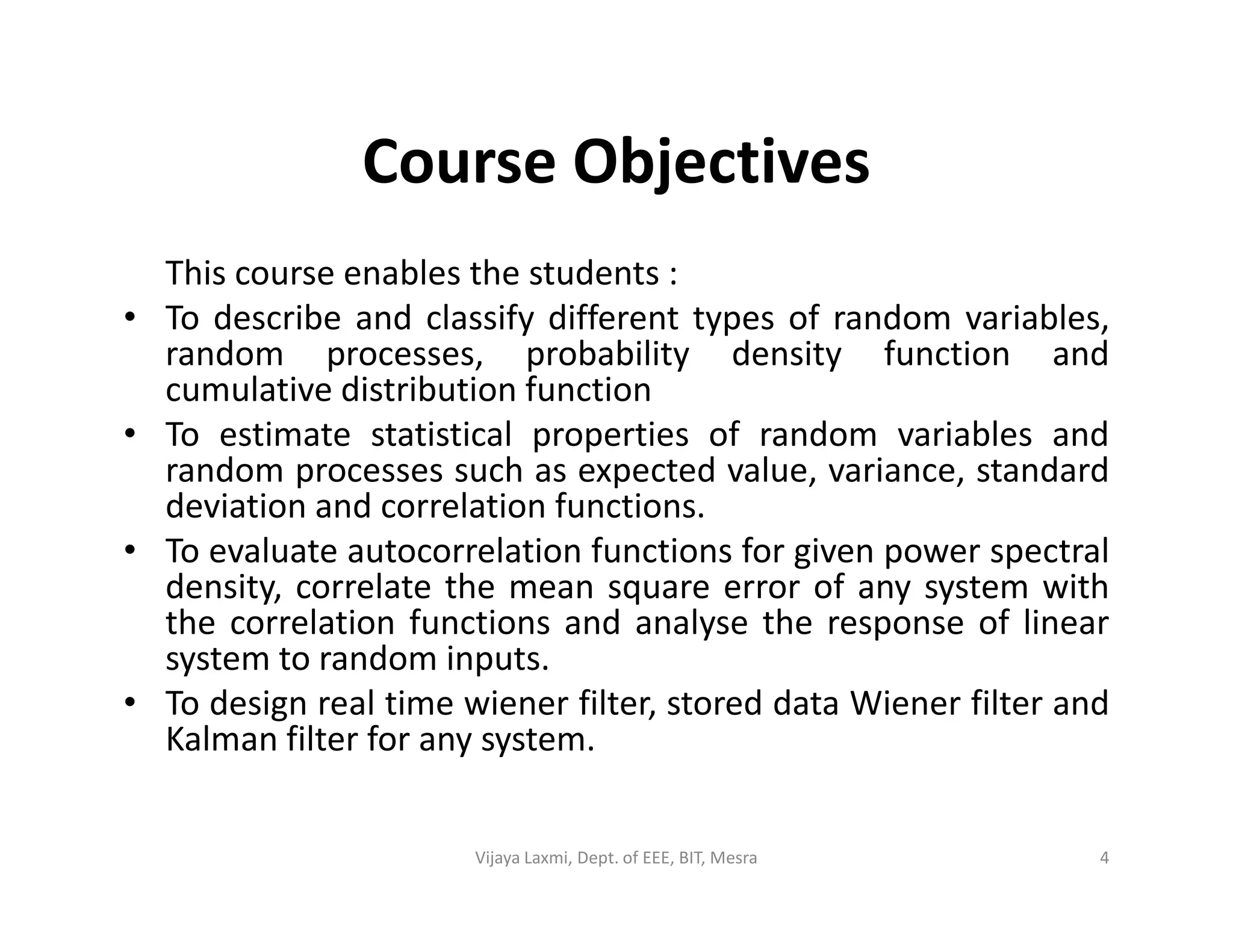 Course Objectives
This course enables the students :
• To describe and classify different types of random variables,
random processes, probability density function and
cumulative distribution function
• To estimate statistical properties of random variables and
random processes such as expected value, variance, standardrandom processes such as expected value, variance, standard
deviation and correlation functions.
• To evaluate autocorrelation functions for given power spectral
density, correlate the mean square error of any system with
the correlation functions and analyse the response of linear
system to random inputs.
• To design real time wiener filter, stored data Wiener filter and
Kalman filter for any system.
4Vijaya Laxmi, Dept. of EEE, BIT, Mesra
 