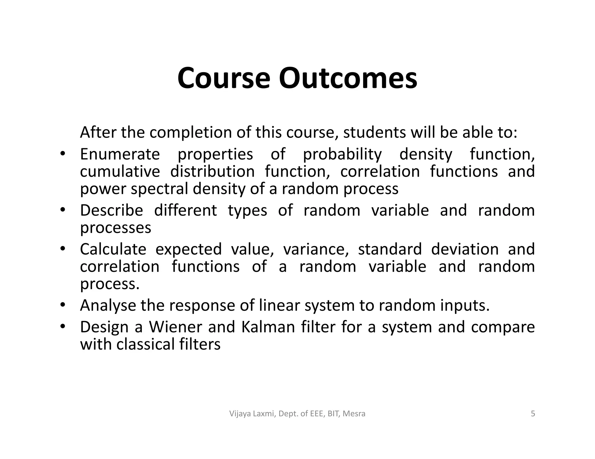 Course Outcomes
After the completion of this course, students will be able to:
• Enumerate properties of probability density function,
cumulative distribution function, correlation functions and
power spectral density of a random process
• Describe different types of random variable and random
processesprocesses
• Calculate expected value, variance, standard deviation and
correlation functions of a random variable and random
process.
• Analyse the response of linear system to random inputs.
• Design a Wiener and Kalman filter for a system and compare
with classical filters
5Vijaya Laxmi, Dept. of EEE, BIT, Mesra
 
