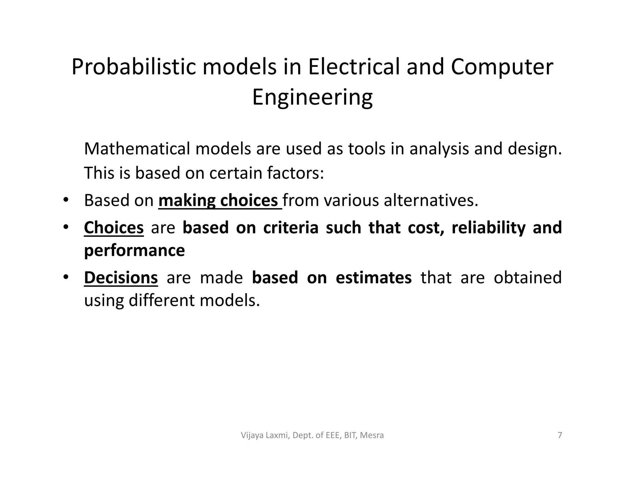Probabilistic models in Electrical and Computer
Engineering
Mathematical models are used as tools in analysis and design.
This is based on certain factors:
• Based on making choices from various alternatives.
• Choices are based on criteria such that cost, reliability and
performanceperformance
• Decisions are made based on estimates that are obtained
using different models.
7Vijaya Laxmi, Dept. of EEE, BIT, Mesra
 