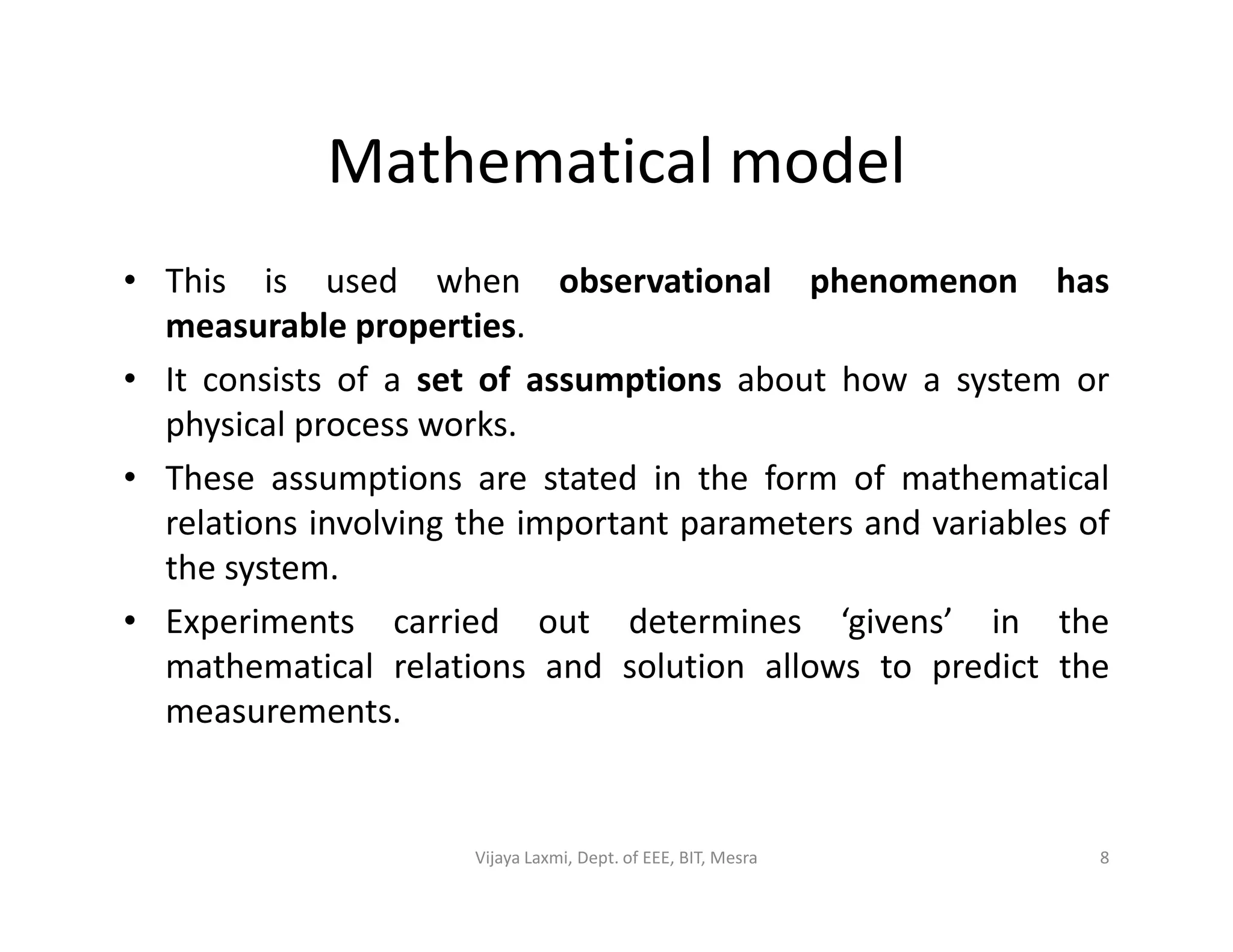 Mathematical model
• This is used when observational phenomenon has
measurable properties.
• It consists of a set of assumptions about how a system or
physical process works.
• These assumptions are stated in the form of mathematical• These assumptions are stated in the form of mathematical
relations involving the important parameters and variables of
the system.
• Experiments carried out determines ‘givens’ in the
mathematical relations and solution allows to predict the
measurements.
8Vijaya Laxmi, Dept. of EEE, BIT, Mesra
 