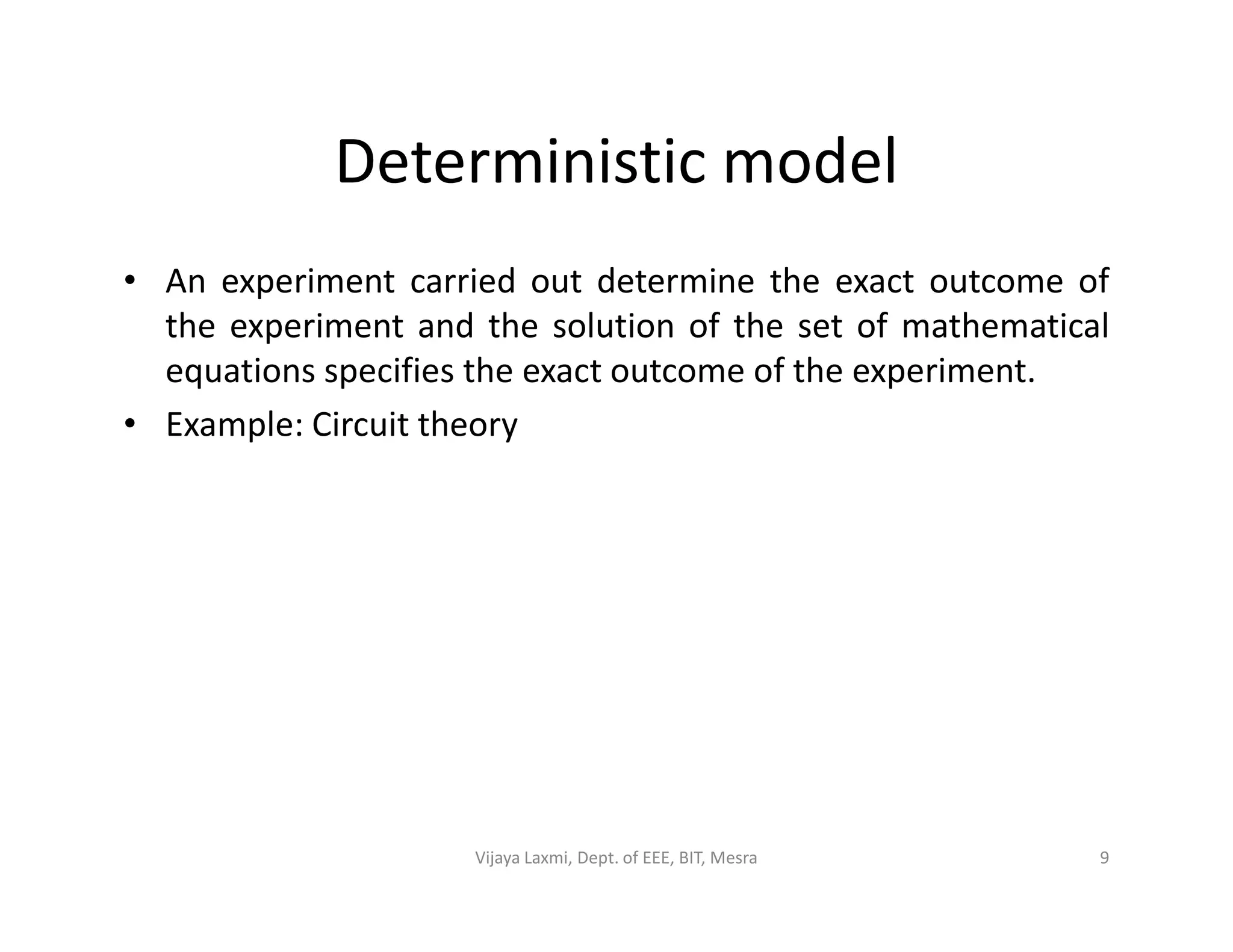 Deterministic model
• An experiment carried out determine the exact outcome of
the experiment and the solution of the set of mathematical
equations specifies the exact outcome of the experiment.
• Example: Circuit theory
9Vijaya Laxmi, Dept. of EEE, BIT, Mesra
 