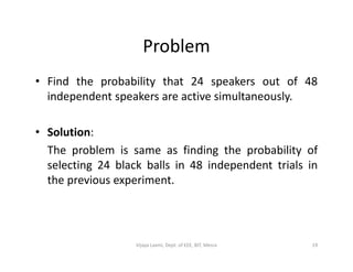 Problem
• Find the probability that 24 speakers out of 48
independent speakers are active simultaneously.
• Solution:• Solution:
The problem is same as finding the probability of
selecting 24 black balls in 48 independent trials in
the previous experiment.
19Vijaya Laxmi, Dept. of EEE, BIT, Mesra
 