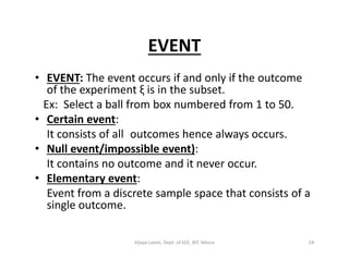 EVENT
• EVENT: The event occurs if and only if the outcome
of the experiment ξ is in the subset.
Ex: Select a ball from box numbered from 1 to 50.
• Certain event:
It consists of all outcomes hence always occurs.It consists of all outcomes hence always occurs.
• Null event/impossible event):
It contains no outcome and it never occur.
• Elementary event:
Event from a discrete sample space that consists of a
single outcome.
24Vijaya Laxmi, Dept. of EEE, BIT, Mesra
 