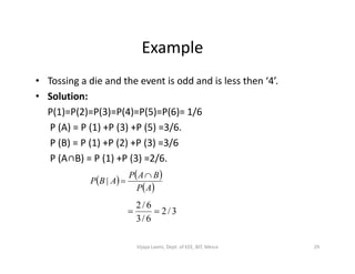 Example
• Tossing a die and the event is odd and is less then ‘4’.
• Solution:
P(1)=P(2)=P(3)=P(4)=P(5)=P(6)= 1/6
P (A) = P (1) +P (3) +P (5) =3/6.
P (B) = P (1) +P (2) +P (3) =3/6P (B) = P (1) +P (2) +P (3) =3/6
P (A∩B) = P (1) +P (3) =2/6.
   
 AP
BAP
ABP

|
3/2
6/3
6/2

29Vijaya Laxmi, Dept. of EEE, BIT, Mesra
 