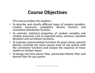 Course Objectives
This course enables the students :
• To describe and classify different types of random variables,
random processes, probability density function and
cumulative distribution function
• To estimate statistical properties of random variables and
random processes such as expected value, variance, standardrandom processes such as expected value, variance, standard
deviation and correlation functions.
• To evaluate autocorrelation functions for given power spectral
density, correlate the mean square error of any system with
the correlation functions and analyse the response of linear
system to random inputs.
• To design real time wiener filter, stored data Wiener filter and
Kalman filter for any system.
4Vijaya Laxmi, Dept. of EEE, BIT, Mesra
 