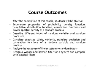 Course Outcomes
After the completion of this course, students will be able to:
• Enumerate properties of probability density function,
cumulative distribution function, correlation functions and
power spectral density of a random process
• Describe different types of random variable and random
processesprocesses
• Calculate expected value, variance, standard deviation and
correlation functions of a random variable and random
process.
• Analyse the response of linear system to random inputs.
• Design a Wiener and Kalman filter for a system and compare
with classical filters
5Vijaya Laxmi, Dept. of EEE, BIT, Mesra
 