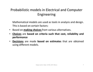 Probabilistic models in Electrical and Computer
Engineering
Mathematical models are used as tools in analysis and design.
This is based on certain factors:
• Based on making choices from various alternatives.
• Choices are based on criteria such that cost, reliability and
performanceperformance
• Decisions are made based on estimates that are obtained
using different models.
7Vijaya Laxmi, Dept. of EEE, BIT, Mesra
 