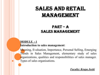 SALES AND RETAIL
              MANAGEMENT
                      PART – A
                 SALES MANAGEMENT

MODULE - 1
Introduction to sales management:
Meaning, Evaluation, Importance, Personal Selling, Emerging
Trends in Sales Management, elementary study of sales
organizations, qualities and responsibilities of sales manager.
Types of sales organisations.

                                         Faculty: Krupa Joshi
 