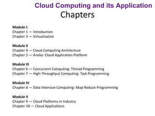 Chapters
Module I:
Chapter 1 — Introduction
Chapter 3 — Virtualization
Module II
Chapter 4 — Cloud Computing Architecture
Chapter 5 — Aneka: Cloud Application Platform
Module III
Chapter 6 — Concurrent Computing: Thread Programming
Chapter 7 — High-Throughput Computing: Task Programming
Module IV
Chapter 8 — Data Intensive Computing: Map-Reduce Programming
Module V
Chapter 9 — Cloud Platforms in Industry
Chapter 10 — Cloud Applications
Cloud Computing and its Application
 