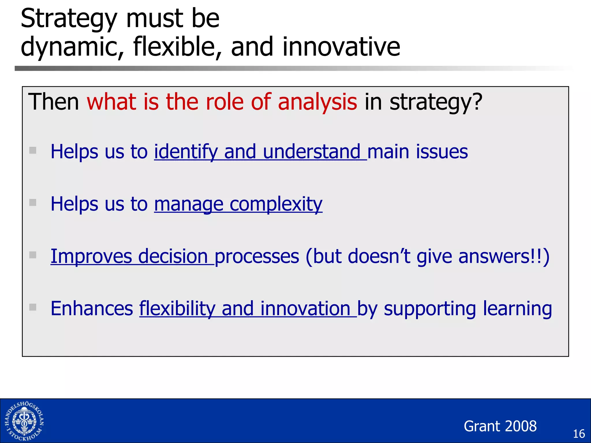 Strategy must be  dynamic, flexible, and innovative Then  what is the role of   analysis  in strategy? Helps us to  identify and understand  main issues Helps us to  manage complexity Improves decision  processes (but doesn’t give answers!!) Enhances  flexibility and innovation  by supporting learning Grant 2008 