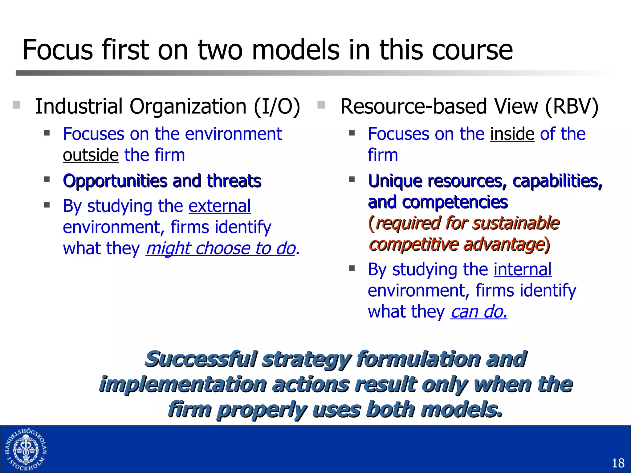 Focus first on two models in this course Industrial Organization (I/O) Focuses on the environment  outside  the firm Opportunities and threats By studying the  external  environment, firms identify what they  might  choose to  do . Resource-based View (RBV) Focuses on the  inside  of the firm Unique resources, capabilities, and competencies ( required for   sustainable competitive advantage ) By studying the  internal  environment, firms identify what they  can do. Successful strategy formulation and implementation actions result only when the firm properly uses both models. 