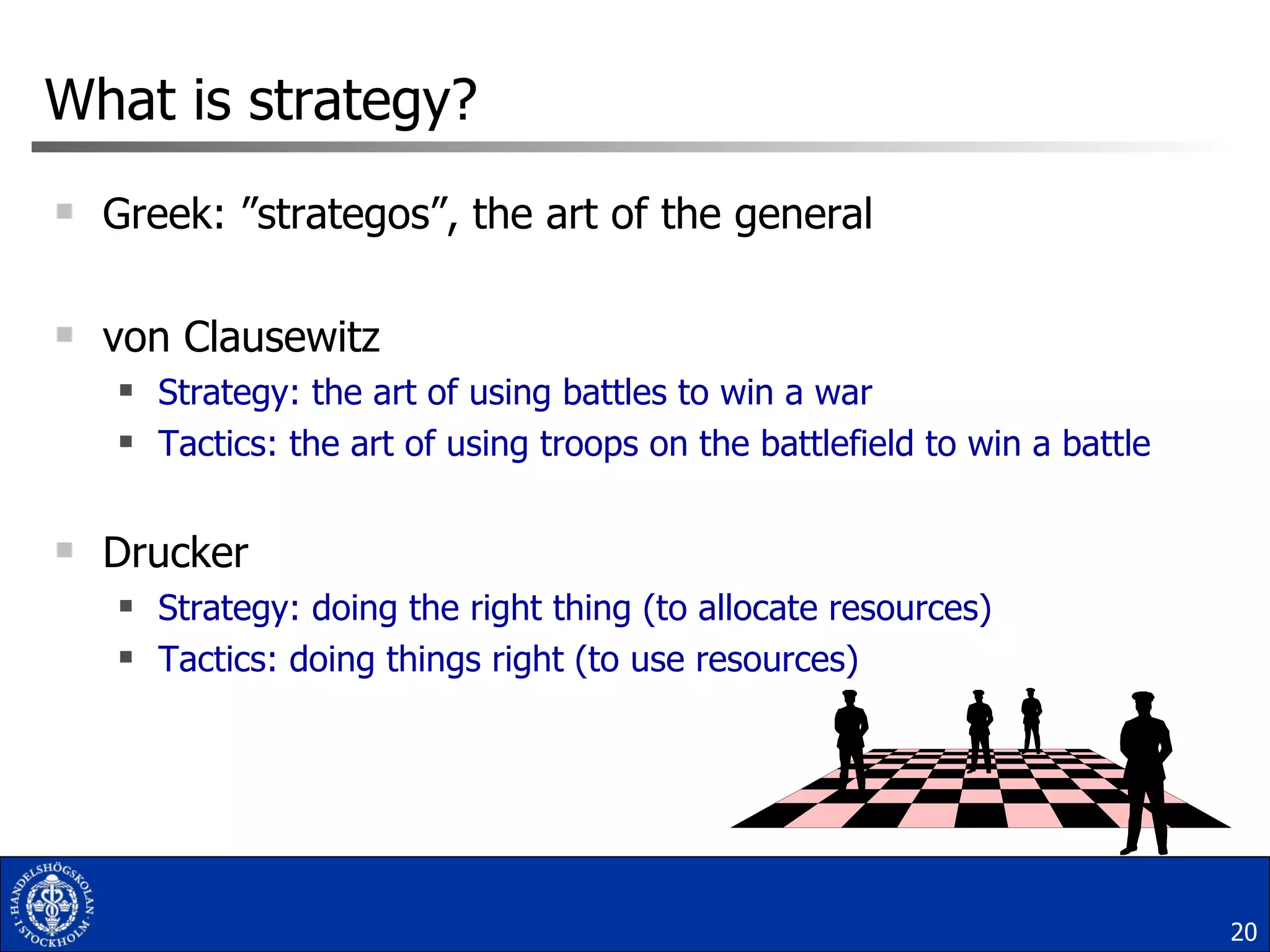 What is strategy? Greek: ”strategos”, the art of the general von Clausewitz Strategy: the art of using battles to win a war  Tactics: the art of using troops on the battlefield to win a battle Drucker Strategy: doing the right thing (to allocate resources) Tactics: doing things right (to use resources) 