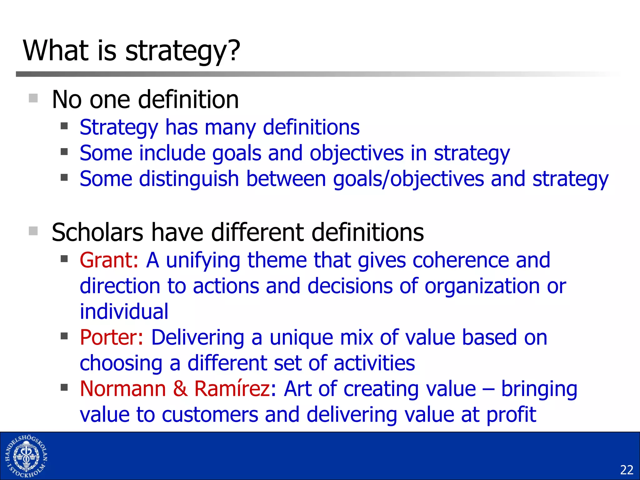 What is strategy? No one definition Strategy has many definitions Some include goals and objectives in strategy  Some distinguish between goals/objectives and strategy Scholars have different definitions Grant:  A unifying theme that gives coherence and direction to actions and decisions of organization or individual  Porter:  Delivering a unique mix of value based on choosing a different set of activities Normann & Ramírez : Art of creating value – bringing value to customers and delivering value at profit 