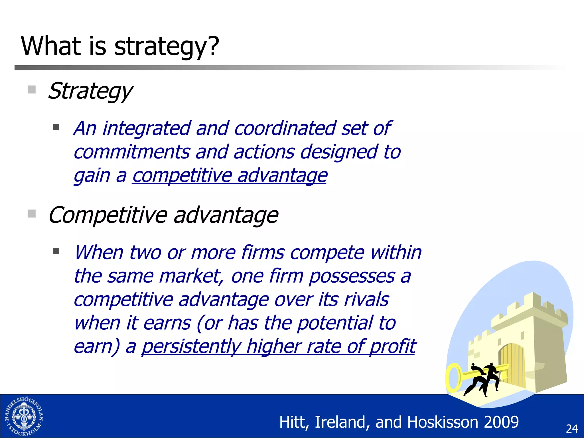 What is strategy? Strategy  An integrated and coordinated set of commitments and actions designed to gain a  competitive advantage Competitive advantage When two or more firms compete within the same market, one firm possesses a competitive advantage over its rivals when it earns (or has the potential to earn) a  persistently higher rate of profit Hitt, Ireland, and Hoskisson 2009 