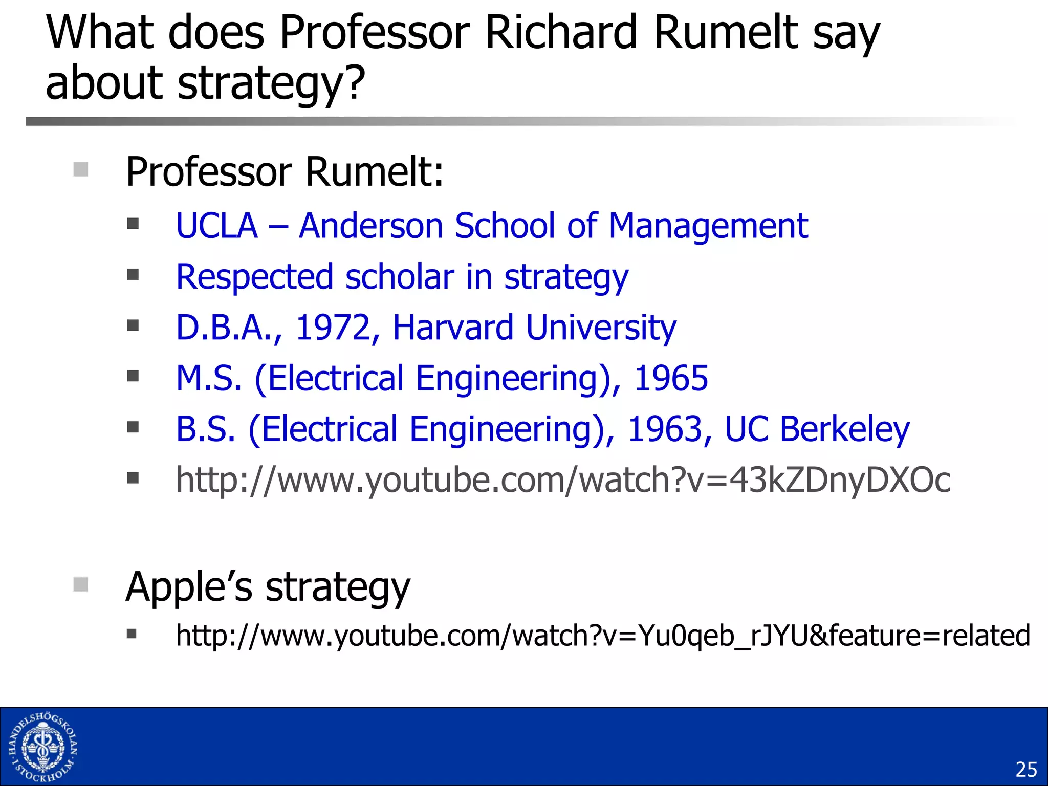 What does Professor Richard Rumelt say about strategy? Professor Rumelt: UCLA – Anderson School of Management Respected scholar in strategy D.B.A., 1972, Harvard University M.S. (Electrical Engineering), 1965  B.S. (Electrical Engineering), 1963, UC Berkeley http://www.youtube.com/watch?v=43kZDnyDXOc Apple’s strategy http://www.youtube.com/watch?v=Yu0qeb_rJYU&feature=related 