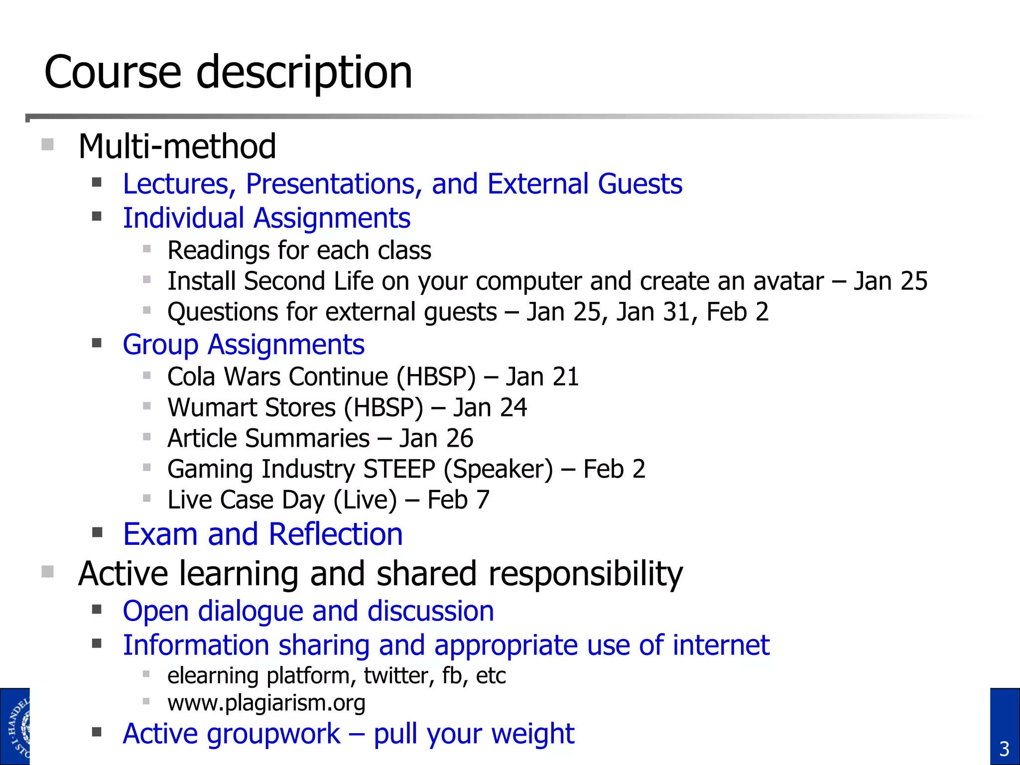 Course description Multi-method Lectures, Presentations, and External Guests Individual Assignments Readings for each class Install Second Life on your computer and create an avatar – Jan 25 Questions for external guests – Jan 25, Jan 31, Feb 2 Group Assignments Cola Wars Continue (HBSP) – Jan 21 Wumart Stores (HBSP) – Jan 24 Article Summaries – Jan 26 Gaming Industry STEEP (Speaker) – Feb 2 Live Case Day (Live) – Feb 7 Exam and Reflection Active learning and shared responsibility Open dialogue and discussion Information sharing and appropriate use of internet elearning platform, twitter, fb, etc www.plagiarism.org  Active groupwork – pull your weight 