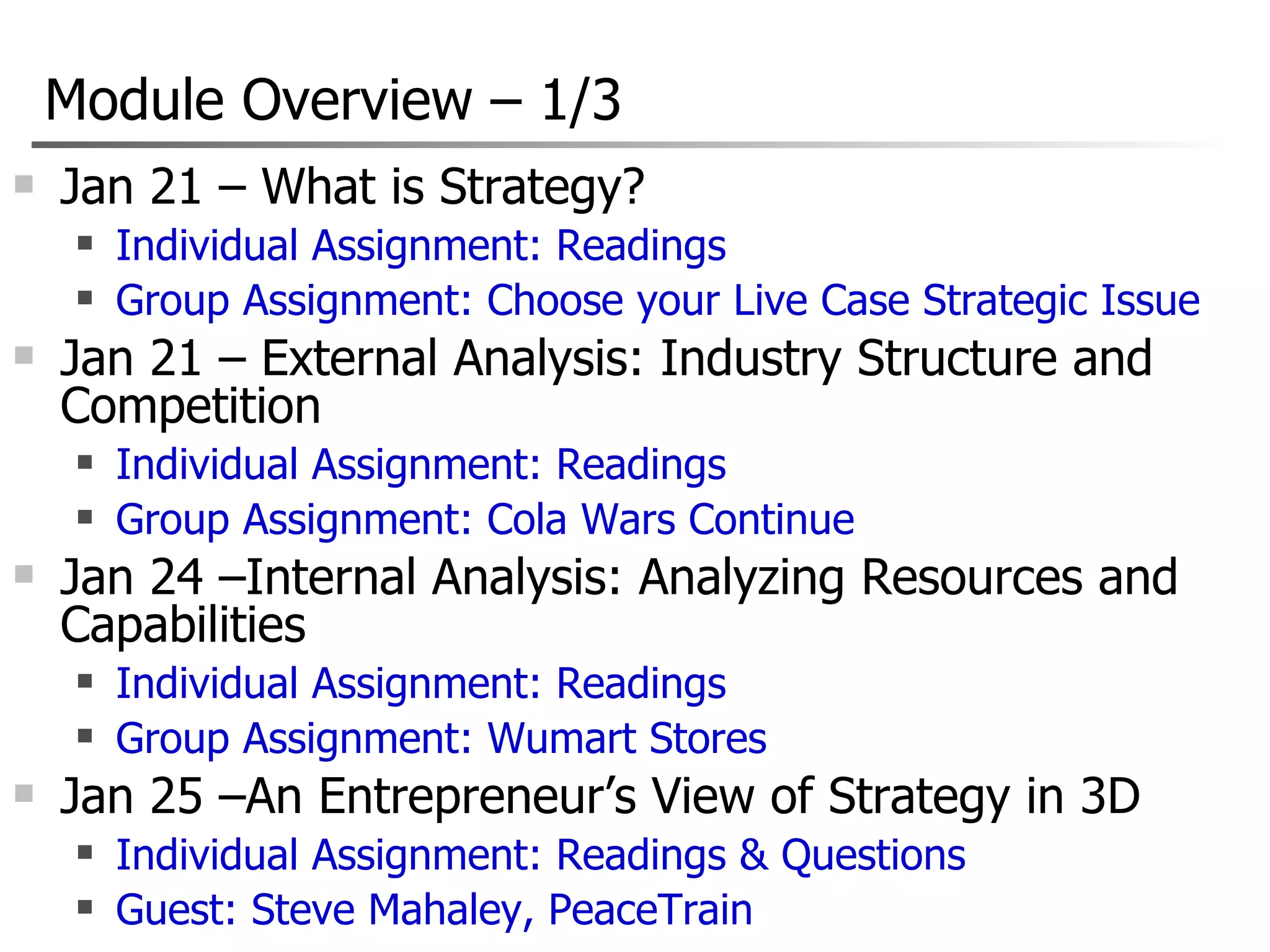 Module Overview  –  1/3 Jan 21 – What is Strategy? Individual Assignment: Readings Group Assignment: Choose your Live Case Strategic Issue Jan 21 – External Analysis: Industry Structure and Competition Individual Assignment: Readings Group Assignment: Cola Wars Continue Jan 24 –Internal Analysis: Analyzing Resources and Capabilities  Individual Assignment: Readings Group Assignment: Wumart Stores Jan 25 –An Entrepreneur’s View of Strategy in 3D Individual Assignment: Readings & Questions Guest: Steve Mahaley, PeaceTrain 