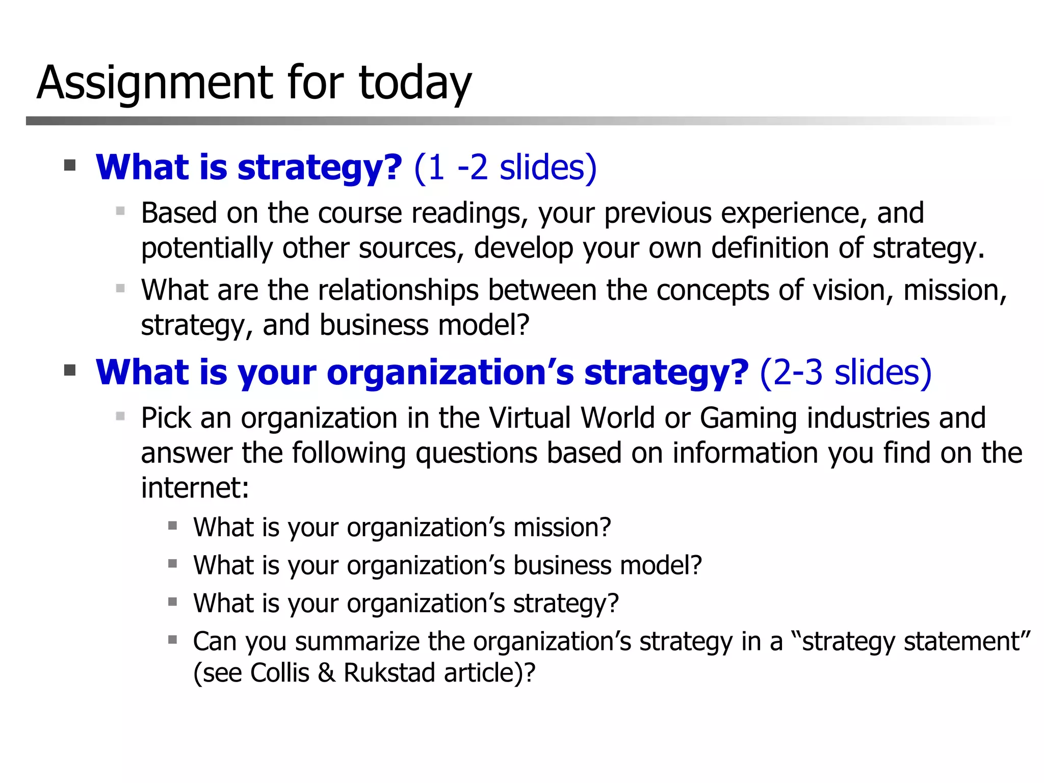 Assignment for today What is strategy?  (1 -2 slides) Based on the course readings, your previous experience, and potentially other sources, develop your own definition of strategy. What are the relationships between the concepts of vision, mission, strategy, and business model?  What is your organization’s strategy?  (2-3 slides) Pick an organization in the Virtual World or Gaming industries and answer the following questions based on information you find on the internet:  What is your organization’s mission?  What is your organization’s business model?  What is your organization’s strategy?  Can you summarize the organization’s strategy in a “strategy statement” (see Collis & Rukstad article)?  