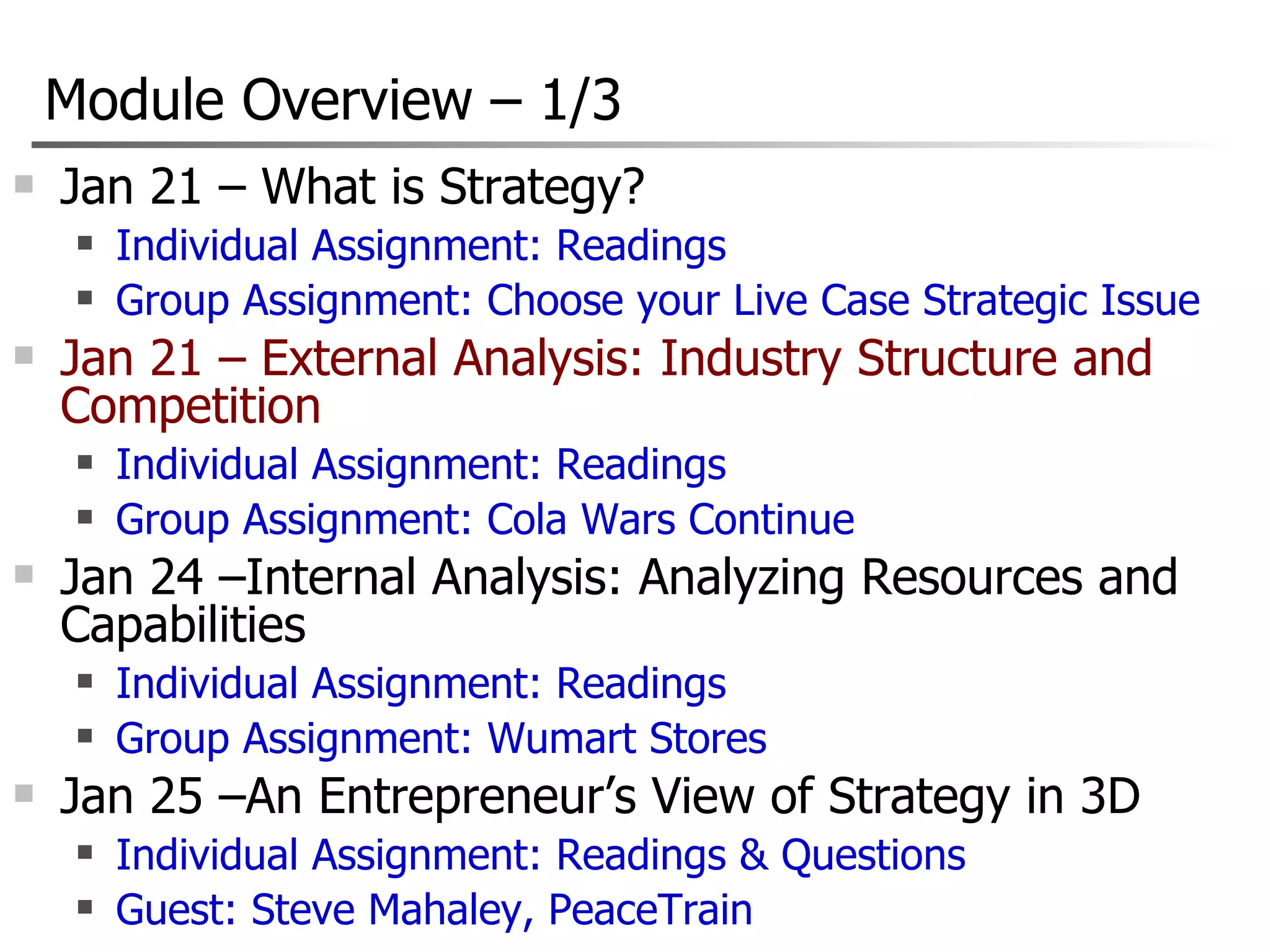 Module Overview  –  1/3 Jan 21 – What is Strategy? Individual Assignment: Readings Group Assignment: Choose your Live Case Strategic Issue Jan 21 – External Analysis: Industry Structure and Competition Individual Assignment: Readings Group Assignment: Cola Wars Continue Jan 24 –Internal Analysis: Analyzing Resources and Capabilities  Individual Assignment: Readings Group Assignment: Wumart Stores Jan 25 –An Entrepreneur’s View of Strategy in 3D Individual Assignment: Readings & Questions Guest: Steve Mahaley, PeaceTrain 