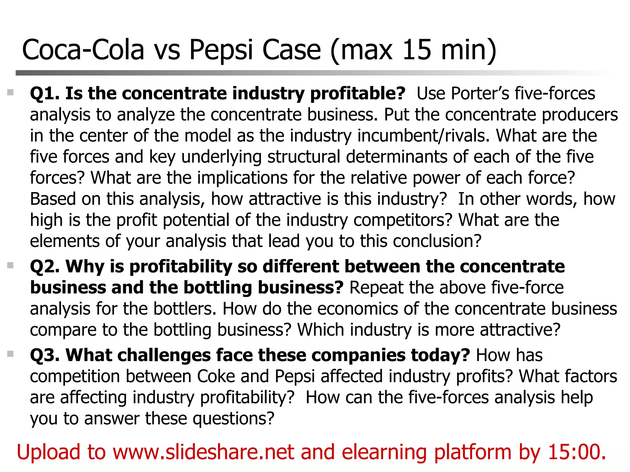 Coca-Cola vs Pepsi Case (max 15 min) Q1. Is the concentrate industry profitable?   Use Porter’s five-forces analysis to analyze the concentrate business. Put the concentrate producers in the center of the model as the industry incumbent/rivals. What are the five forces and key underlying structural determinants of each of the five forces? What are the implications for the relative power of each force? Based on this analysis, how attractive is this industry?  In other words, how high is the profit potential of the industry competitors? What are the elements of your analysis that lead you to this conclusion? Q2. Why is profitability so different between the concentrate business and the bottling business?  Repeat the above five-force analysis for the bottlers. How do the economics of the concentrate business compare to the bottling business? Which industry is more attractive? Q3. What challenges face these companies today?  How has competition between Coke and Pepsi affected industry profits? What factors are affecting industry profitability?  How can the five-forces analysis help you to answer these questions? Upload to www.slideshare.net and elearning platform by 15:00.  