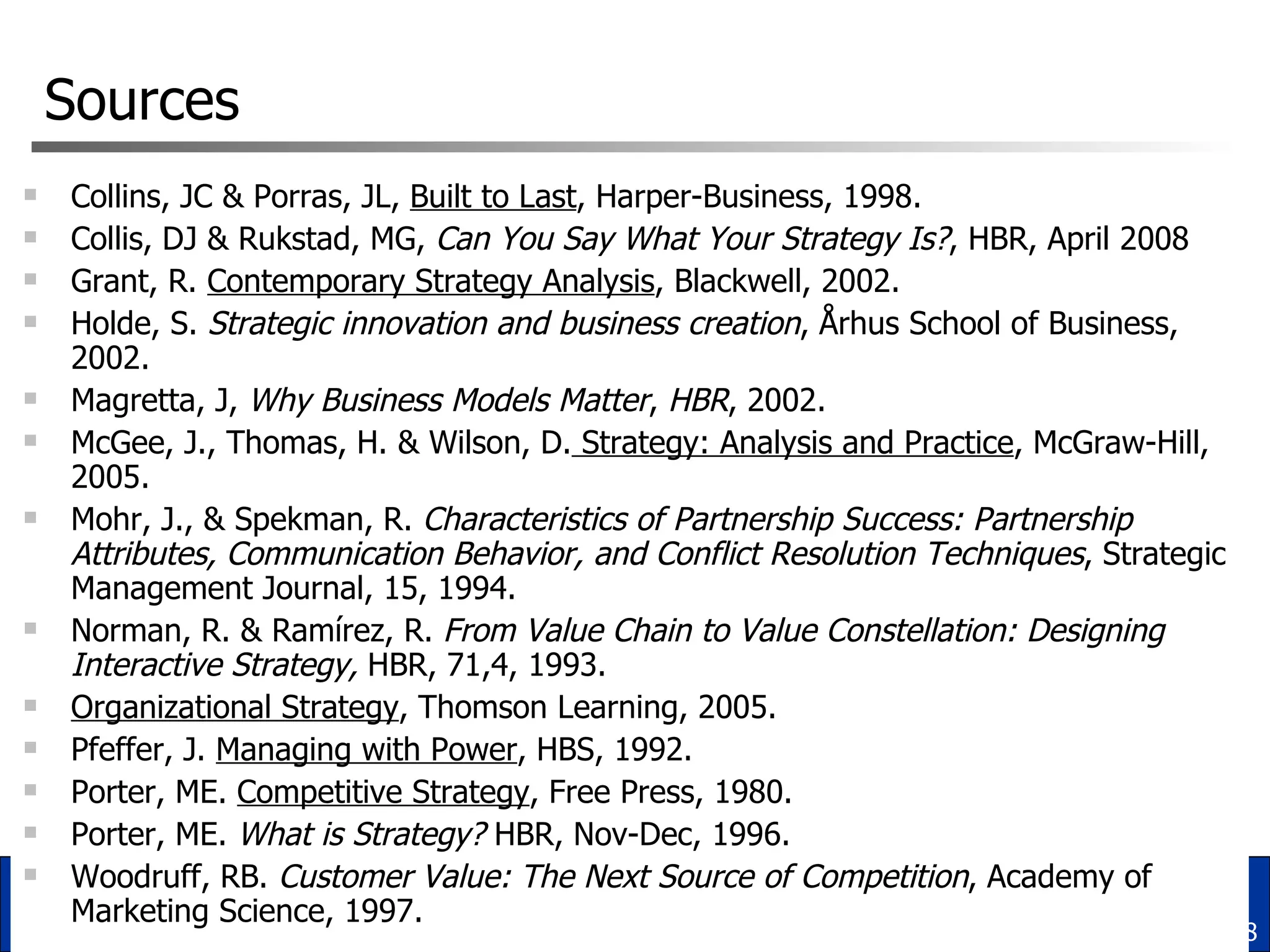 Sources Collins, JC & Porras, JL,  Built to Last , Harper-Business, 1998. Collis, DJ & Rukstad, MG,  Can You Say What Your Strategy Is? , HBR, April 2008 Grant, R.  Contemporary Strategy Analysis , Blackwell, 2002. Holde, S.  Strategic innovation and business creation , Århus School of Business, 2002. Magretta, J,  Why Business Models Matter ,  HBR , 2002. McGee, J., Thomas, H. & Wilson, D.  Strategy: Analysis and Practice , McGraw-Hill, 2005. Mohr, J., & Spekman, R.  Characteristics of Partnership Success: Partnership Attributes, Communication Behavior, and Conflict Resolution Techniques , Strategic Management Journal, 15, 1994.  Norman, R. & Ramírez, R.  From Value Chain to Value Constellation: Designing Interactive Strategy,  HBR, 71,4, 1993. Organizational Strategy , Thomson Learning, 2005. Pfeffer, J.  Managing with Power , HBS, 1992. Porter, ME.  Competitive Strategy , Free Press, 1980. Porter, ME.  What is Strategy?  HBR, Nov-Dec, 1996. Woodruff, RB.  Customer Value: The Next Source of Competition , Academy of Marketing Science, 1997. 