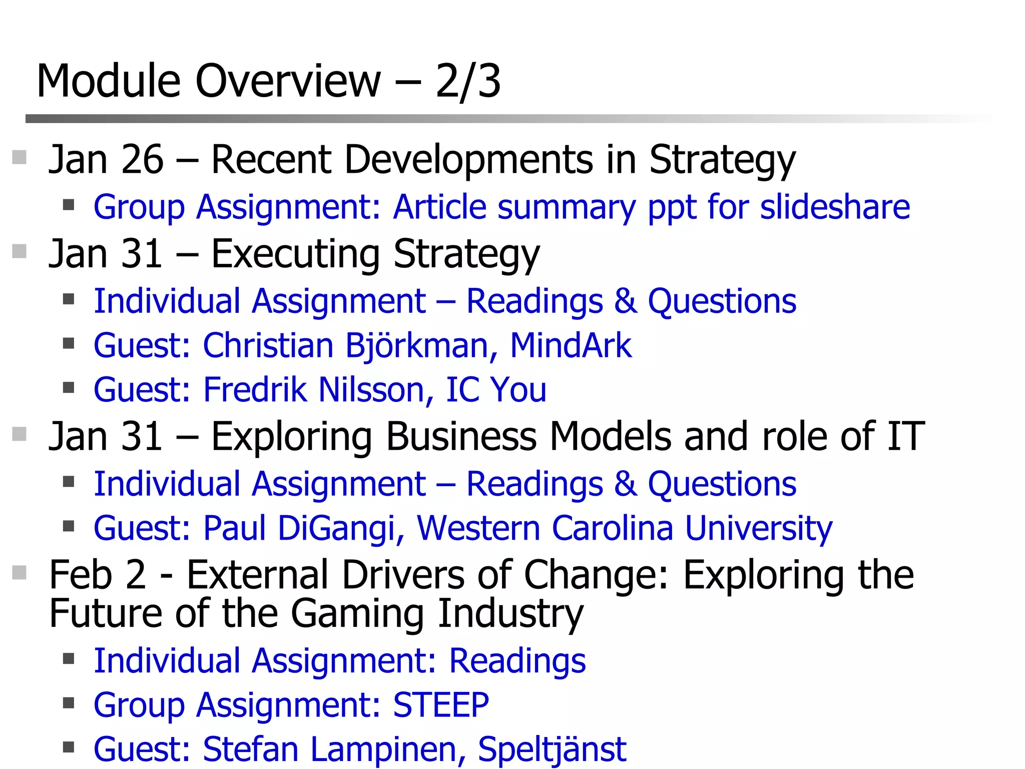 Module Overview  –  2/3 Jan 26 – Recent Developments in Strategy Group Assignment: Article summary ppt for slideshare Jan 31 – Executing Strategy Individual Assignment – Readings & Questions Guest: Christian Björkman, MindArk Guest: Fredrik Nilsson, IC You Jan 31 – Exploring Business Models and role of IT Individual Assignment – Readings & Questions Guest: Paul DiGangi, Western Carolina University Feb 2 - External Drivers of Change: Exploring the Future of the Gaming Industry  Individual Assignment: Readings Group Assignment: STEEP Guest: Stefan Lampinen, Speltjänst 