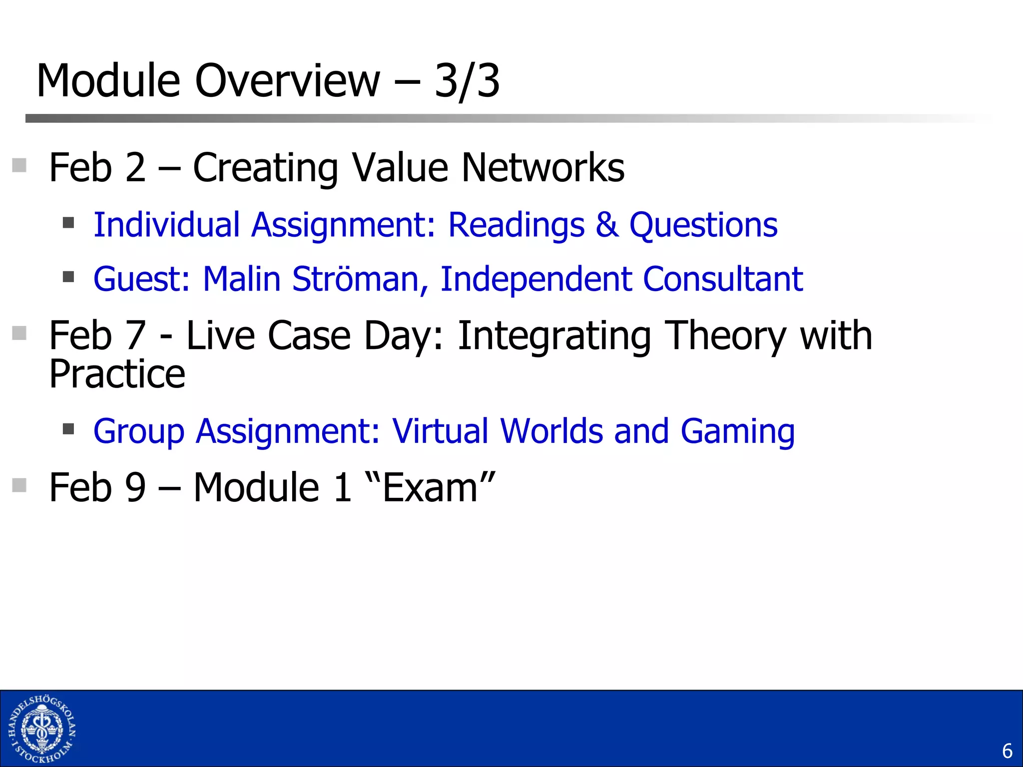 Module Overview  –  3/3 Feb 2 – Creating Value Networks  Individual Assignment: Readings & Questions Guest: Malin Ströman, Independent Consultant Feb 7 - Live Case Day: Integrating Theory with Practice  Group Assignment: Virtual Worlds and Gaming Feb 9 – Module 1 “Exam” 
