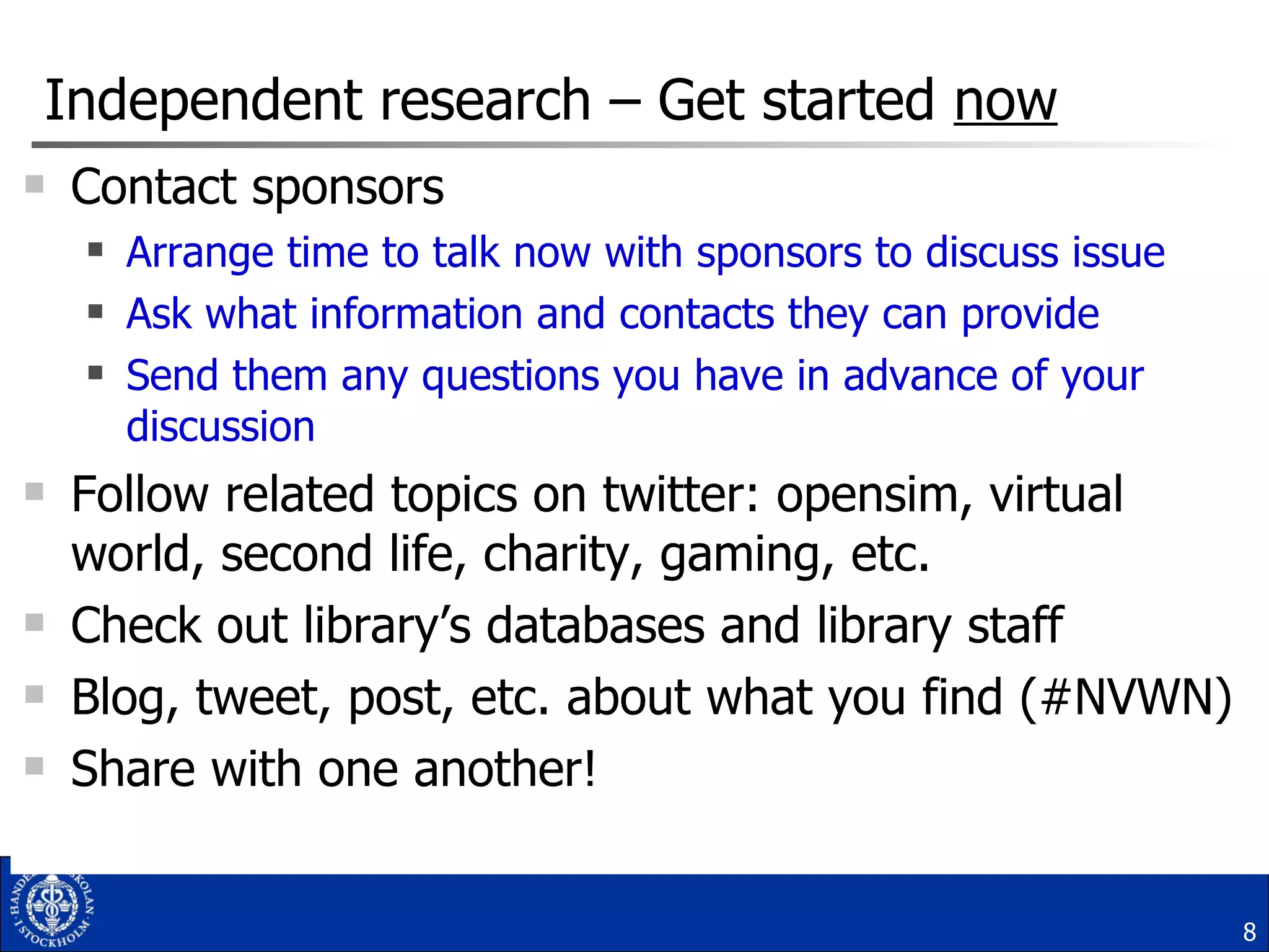 Independent research – Get started  now Contact sponsors  Arrange time to talk now with sponsors to discuss issue Ask what information and contacts they can provide Send them any questions you have in advance of your discussion Follow related topics on twitter: opensim, virtual world, second life, charity, gaming, etc. Check out library’s databases and library staff Blog, tweet, post, etc. about what you find (#NVWN) Share with one another! 