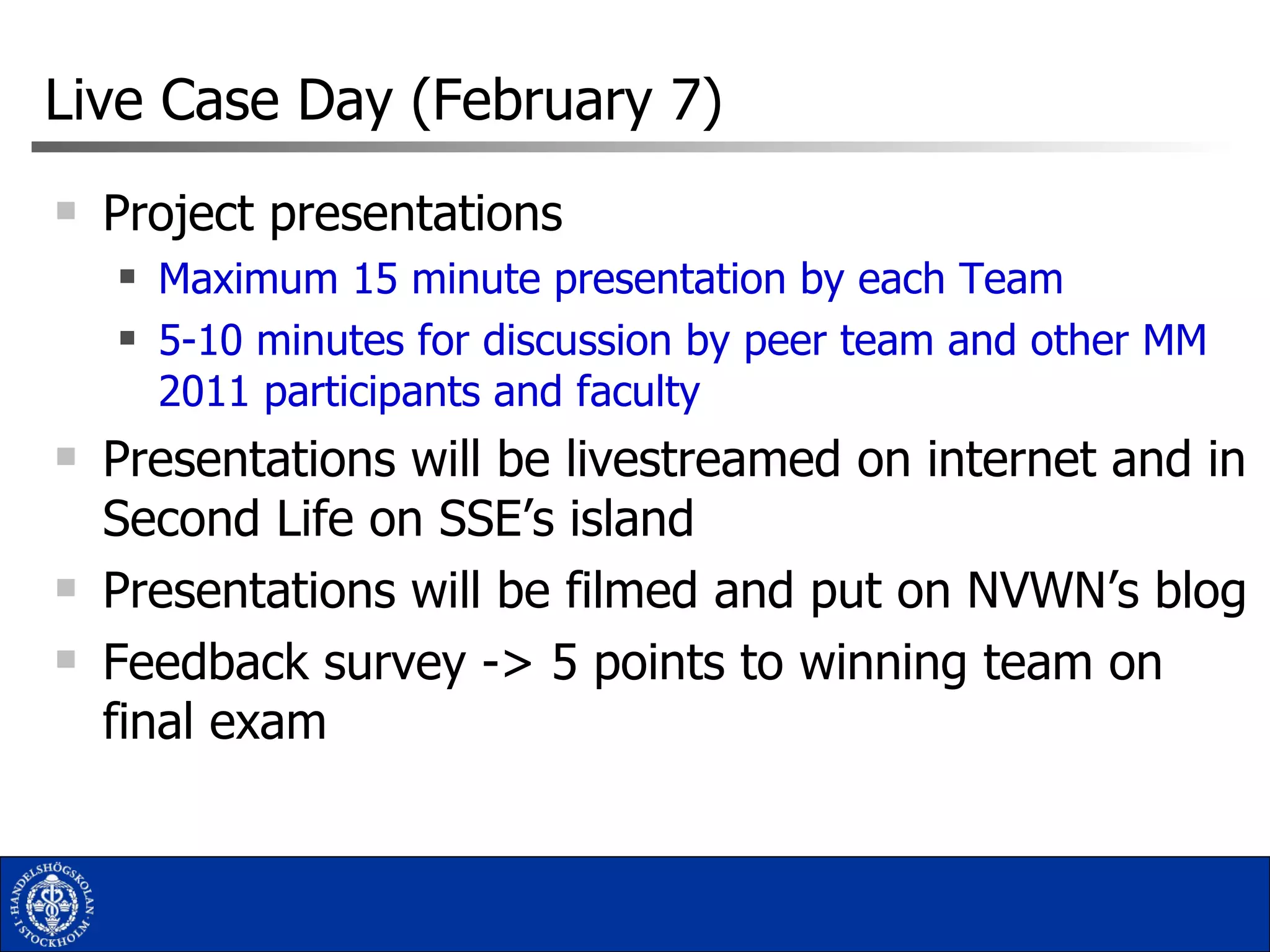 Live Case Day (February 7) Project presentations Maximum 15 minute presentation by each Team 5-10 minutes for discussion by peer team and other MM 2011 participants and faculty Presentations will be livestreamed on internet and in Second Life on SSE’s island Presentations will be filmed and put on NVWN’s blog Feedback survey -> 5 points to winning team on final exam 