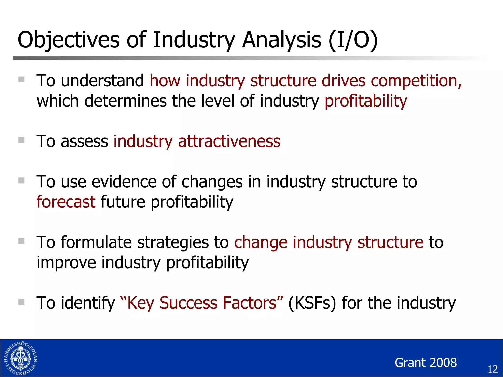 Objectives of Industry Analysis (I/O) To understand  how industry structure drives competition,  which determines the level of industry  profitability To assess  industry attractiveness To use evidence of changes in industry structure to  forecast  future profitability To formulate strategies to  change industry structure  to improve industry profitability To identify  “Key Success Factors”  (KSFs) for the industry Grant 2008 