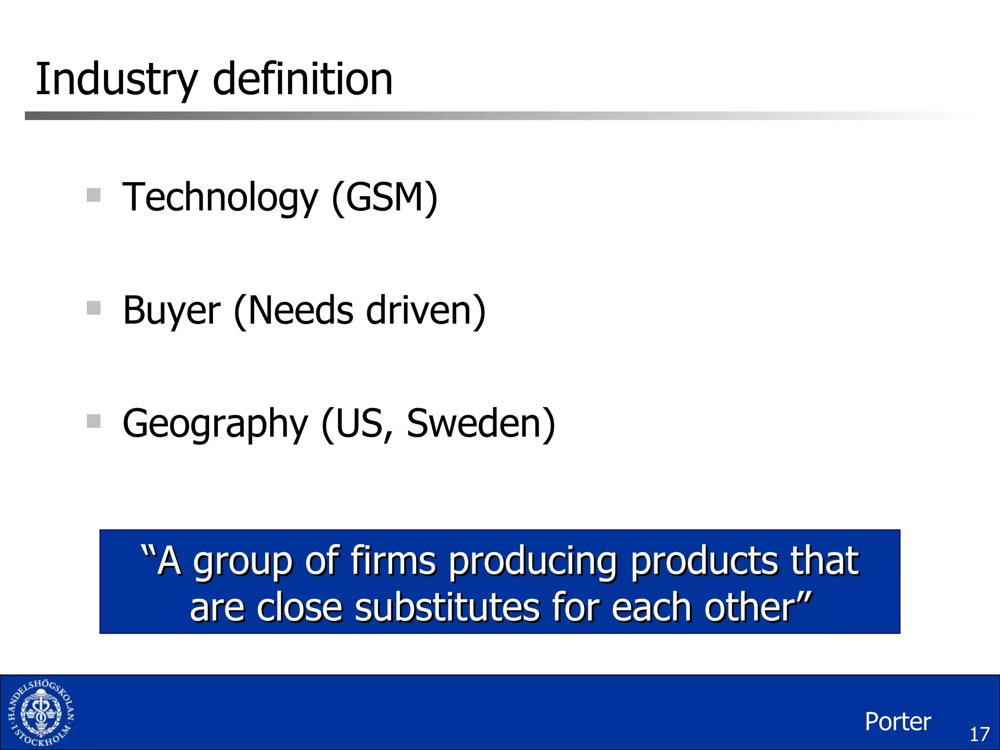 Industry definition Technology (GSM) Buyer (Needs driven) Geography (US, Sweden) “ A group of firms producing products that are close substitutes for each other” Porter 