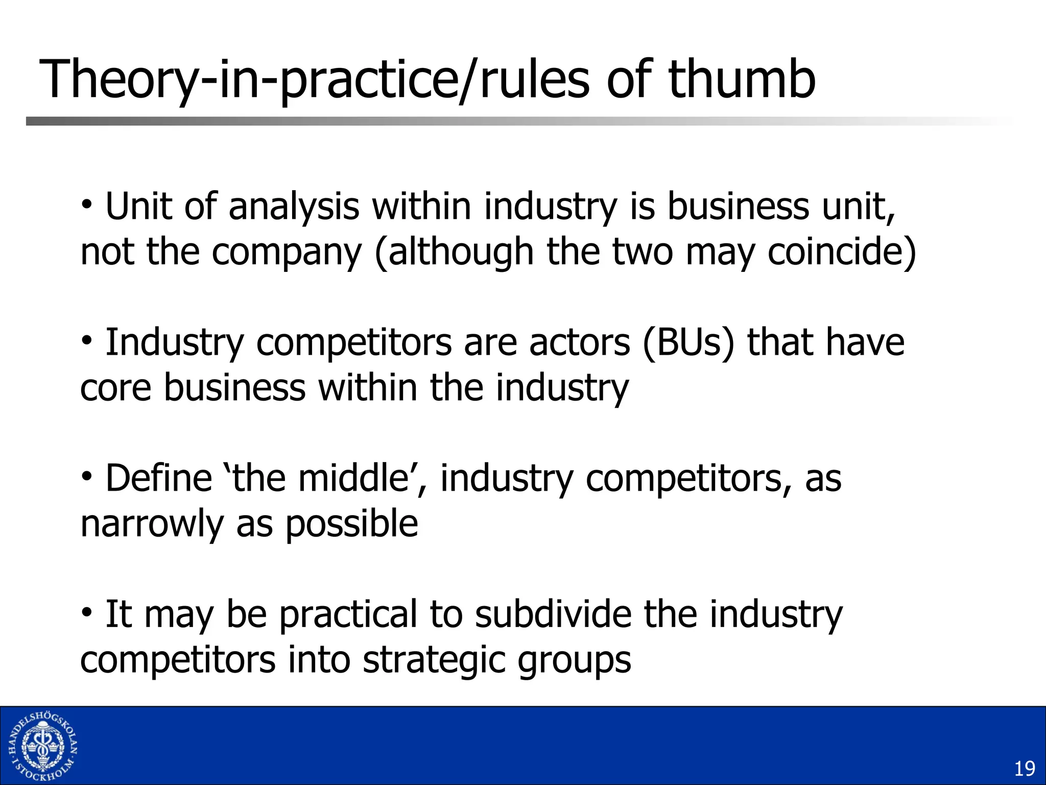 Unit of analysis within industry is business unit, not the company (although the two may coincide) Industry competitors are actors (BUs) that have core business within the industry Define ‘the middle’, industry competitors, as narrowly as possible It may be practical to subdivide the industry competitors into strategic groups  Theory-in-practice/rules of thumb 