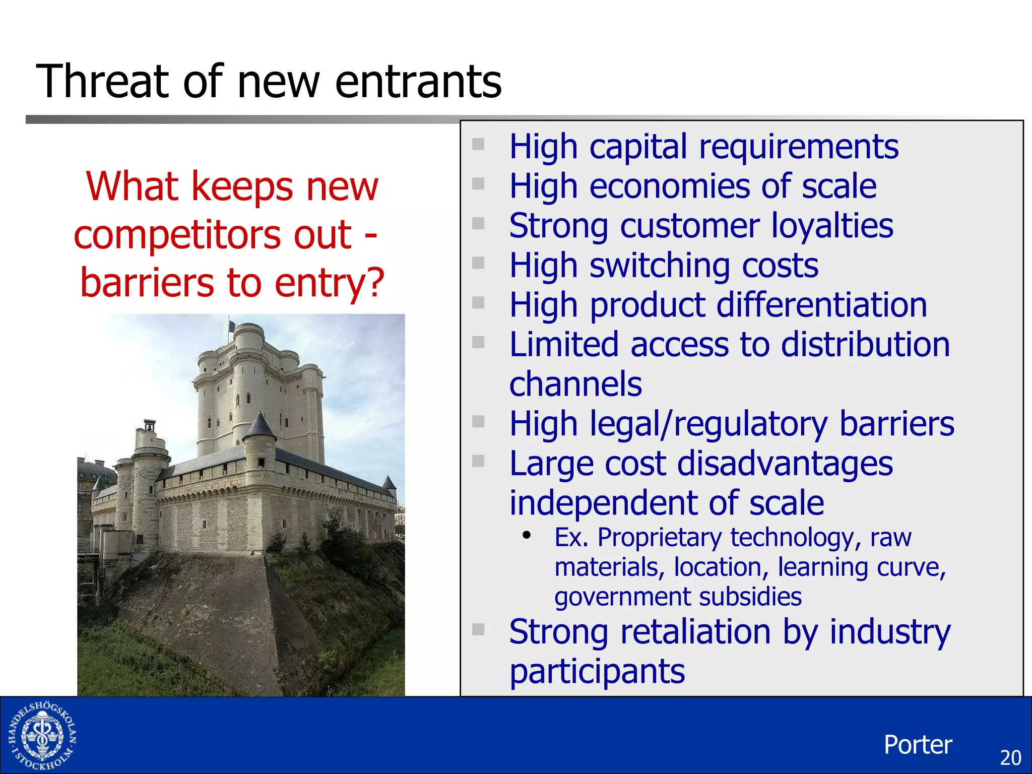 Threat of new entrants High capital requirements High economies of scale Strong customer loyalties High switching costs High product differentiation Limited access to distribution channels High legal/regulatory barriers Large cost disadvantages independent of scale Ex. Proprietary technology, raw materials, location, learning curve, government subsidies Strong retaliation by industry participants What keeps new competitors out -  barriers to entry? Porter 