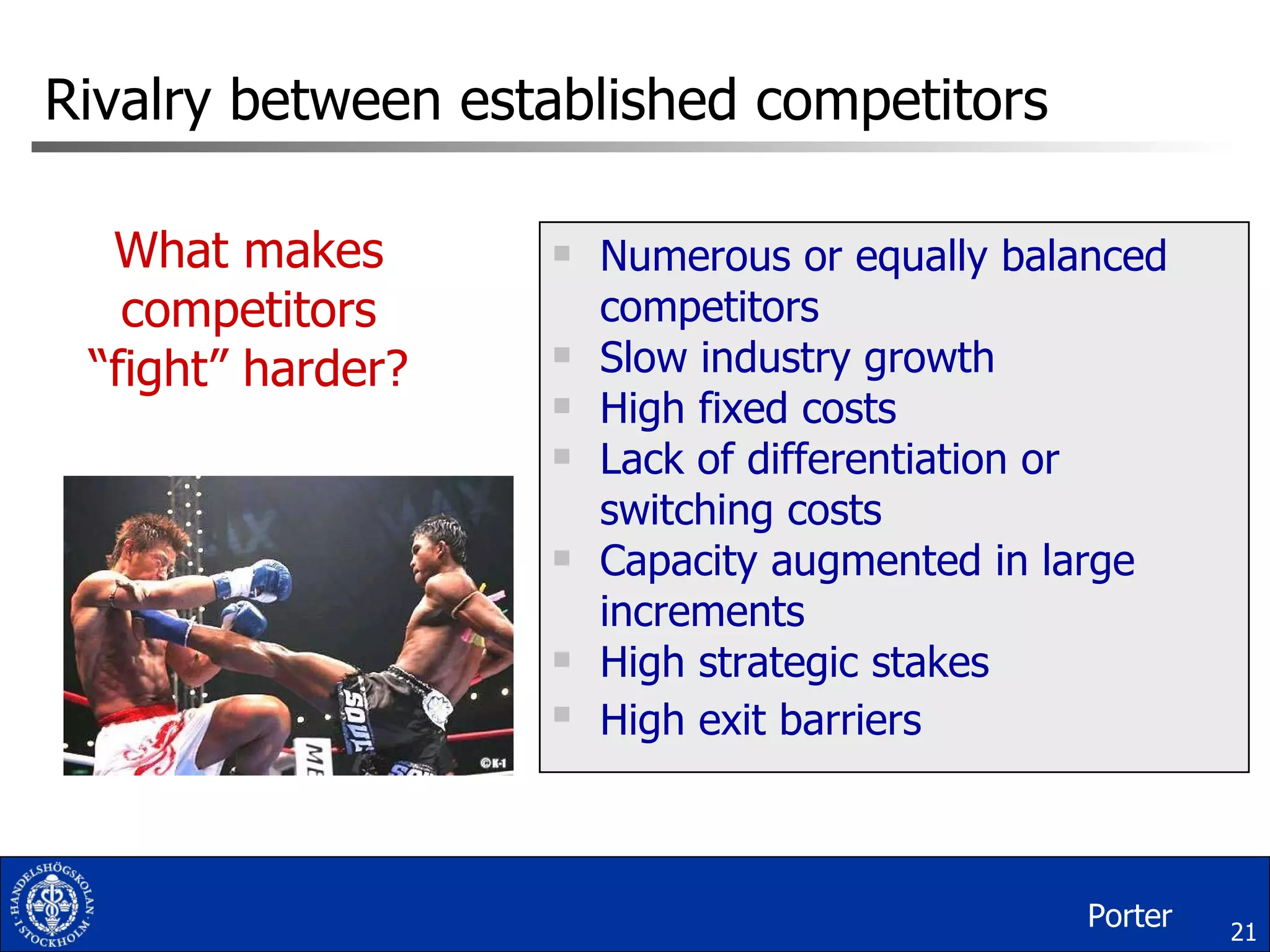 Rivalry between established competitors Numerous or equally balanced competitors Slow industry growth High fixed costs Lack of differentiation or switching costs Capacity augmented in large increments High strategic stakes High exit barriers What makes competitors “fight” harder? Porter 